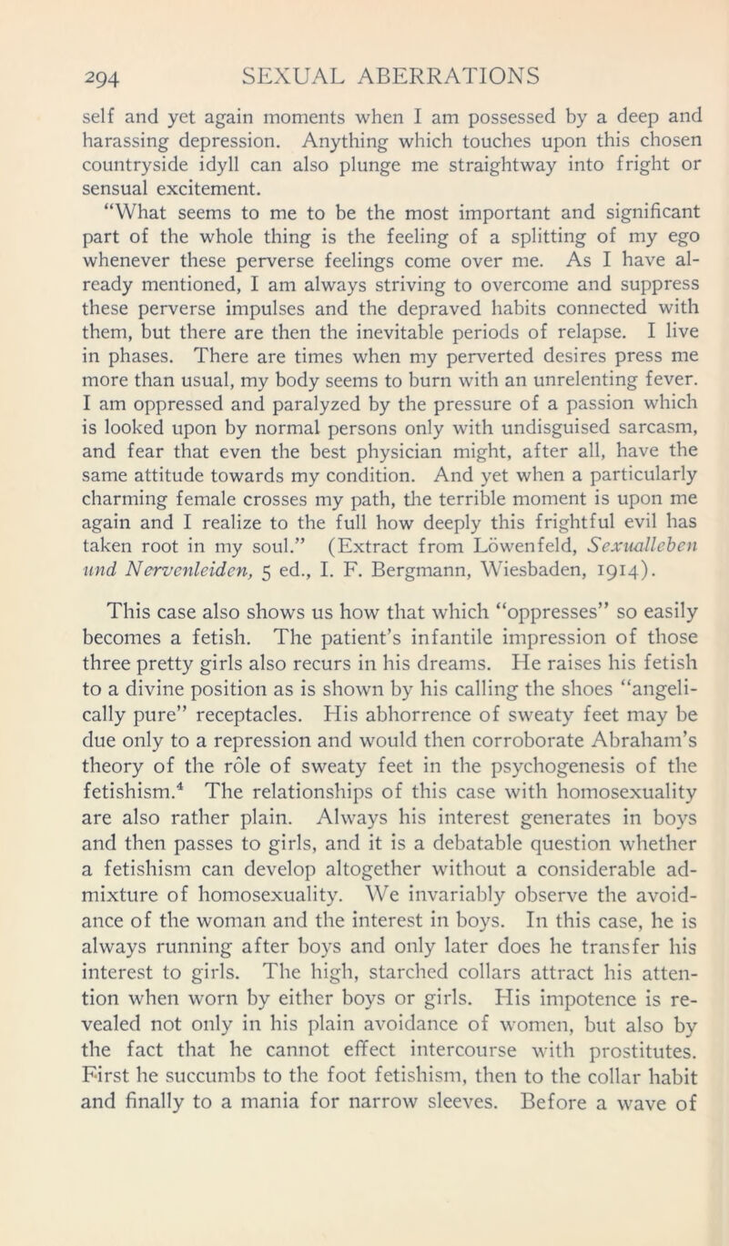 self and yet again moments when I am possessed by a deep and harassing depression. Anything which touches upon this chosen countryside idyll can also plunge me straightway into fright or sensual excitement. “What seems to me to be the most important and significant part of the whole thing is the feeling of a splitting of my ego whenever these perverse feelings come over me. As I have al- ready mentioned, I am always striving to overcome and suppress these perverse impulses and the depraved habits connected with them, but there are then the inevitable periods of relapse. I live in phases. There are times when my perverted desires press me more than usual, my body seems to burn with an unrelenting fever. I am oppressed and paralyzed by the pressure of a passion which is looked upon by normal persons only with undisguised sarcasm, and fear that even the best physician might, after all, have the same attitude towards my condition. And yet when a particularly charming female crosses my path, the terrible moment is upon me again and I realize to the full how deeply this frightful evil has taken root in my soul.” (Extract from Lowenfeld, Sexuallebcn und Nervenleidcn, 5 ed., I. F. Bergmann, Wiesbaden, 1914). This case also shows us how that which “oppresses” so easily becomes a fetish. The patient’s infantile impression of those three pretty girls also recurs in his dreams. He raises his fetish to a divine position as is shown by his calling the shoes “angeli- cally pure” receptacles. His abhorrence of sweaty feet may be due only to a repression and would then corroborate Abraham’s theory of the role of sweaty feet in the psychogenesis of the fetishism.4 The relationships of this case with homosexuality are also rather plain. Always his interest generates in boys and then passes to girls, and it is a debatable question whether a fetishism can develop altogether without a considerable ad- mixture of homosexuality. We invariably observe the avoid- ance of the woman and the interest in boys. In this case, he is always running after boys and only later does he transfer his interest to girls. The high, starched collars attract his atten- tion when worn by either boys or girls. His impotence is re- vealed not only in his plain avoidance of women, but also by the fact that he cannot effect intercourse with prostitutes. First he succumbs to the foot fetishism, then to the collar habit and finally to a mania for narrow sleeves. Before a wave of