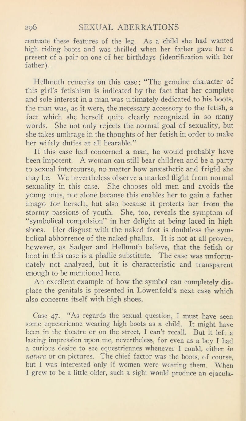 centuate these features of the leg. As a child she had wanted high riding boots and was thrilled when her father gave her a present of a pair on one of her birthdays (identification with her father). Hellmuth remarks on this case: “The genuine character of this girl’s fetishism is indicated by the fact that her complete and sole interest in a man was ultimately dedicated to his boots, the man was, as it were, the necessary accessory to the fetish, a fact which she herself quite clearly recognized in so many words. She not only rejects the normal goal of sexuality, but she takes umbrage in the thoughts of her fetish in order to make her wifely duties at all bearable.” If this case had concerned a man, he would probably have been impotent. A woman can still bear children and be a party to sexual intercourse, no matter how anaesthetic and frigid she may be. We nevertheless observe a marked flight from normal sexuality in this case. She chooses old men and avoids the young ones, not alone because this enables her to gain a father imago for herself, but also because it protects her from the stormy passions of youth. She, too, reveals the symptom of “symbolical compulsion” in her delight at being laced in high shoes. Her disgust with the naked foot is doubtless the sym- bolical abhorrence of the naked phallus. It is not at all proven, however, as Sadger and Hellmuth believe, that the fetish or boot in this case is a phallic substitute. The case was unfortu- nately not analyzed, but it is characteristic and transparent enough to be mentioned here. An excellent example of how the symbol can completely dis- place the genitals is presented in Lowenfeld’s next case which also concerns itself with high shoes. Case 47. “As regards the sexual question, I must have seen some equestrienne wearing high boots as a child. It might have been in the theatre or on the street, I can’t recall. But it left a lasting impression upon me, nevertheless, for even as a boy I had a curious desire to see equestriennes whenever I could, either in natura or on pictures. The chief factor was the boots, of course, but I was interested only if women were wearing them. When I grew to be a little older, such a sight would produce an ejacula-
