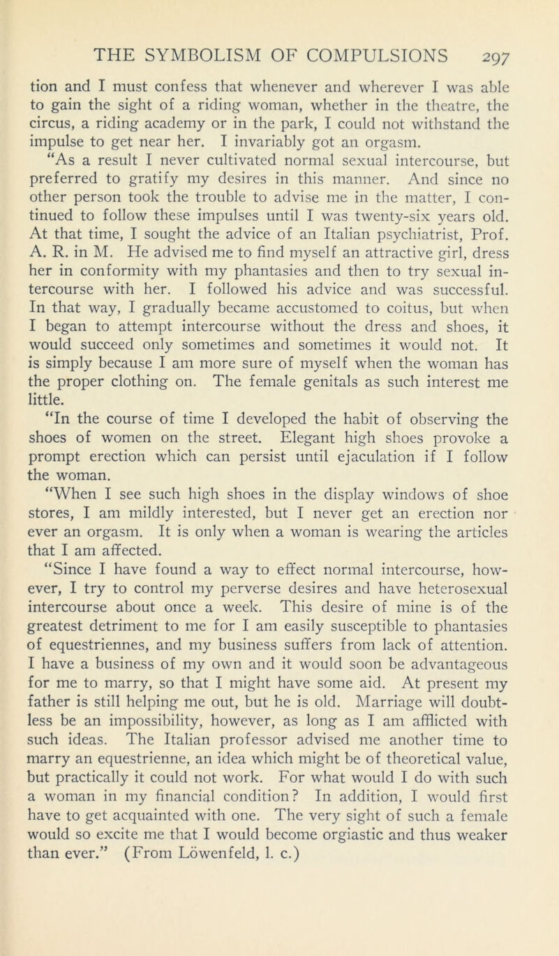 tion and I must confess that whenever and wherever I was able to gain the sight of a riding woman, whether in the theatre, the circus, a riding academy or in the park, I could not withstand the impulse to get near her. I invariably got an orgasm. “As a result I never cultivated normal sexual intercourse, but preferred to gratify my desires in this manner. And since no other person took the trouble to advise me in the matter, I con- tinued to follow these impulses until I was twenty-six years old. At that time, I sought the advice of an Italian psychiatrist, Prof. A. R. in M. He advised me to find myself an attractive girl, dress her in conformity with my phantasies and then to try sexual in- tercourse with her. I followed his advice and was successful. In that way, I gradually became accustomed to coitus, but when I began to attempt intercourse without the dress and shoes, it would succeed only sometimes and sometimes it would not. It is simply because I am more sure of myself when the woman has the proper clothing on. The female genitals as such interest me little. “In the course of time I developed the habit of observing the shoes of women on the street. Elegant high shoes provoke a prompt erection which can persist until ejaculation if I follow the woman. “When I see such high shoes in the display windows of shoe stores, I am mildly interested, but I never get an erection nor ever an orgasm. It is only when a woman is wearing the articles that I am affected. “Since I have found a way to effect normal intercourse, how- ever, I try to control my perverse desires and have heterosexual intercourse about once a week. This desire of mine is of the greatest detriment to me for I am easily susceptible to phantasies of equestriennes, and my business suffers from lack of attention. I have a business of my own and it would soon be advantageous for me to marry, so that I might have some aid. At present my father is still helping me out, but he is old. Marriage will doubt- less be an impossibility, however, as long as I am afflicted with such ideas. The Italian professor advised me another time to marry an equestrienne, an idea which might be of theoretical value, but practically it could not work. For what would I do with such a woman in my financial condition? In addition, I would first have to get acquainted with one. The very sight of such a female would so excite me that I would become orgiastic and thus weaker than ever.” (From Lowenfeld, 1. c.)