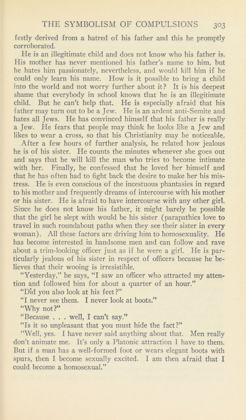 festly derived from a hatred of his father and this he promptly corroborated. He is an illegitimate child and does not know who his father is. His mother has never mentioned his father’s name to him, but he hates him passionately, nevertheless, and would kill him if he could only learn his name. How is it possible to bring a child into the world and not worry further about it? It is his deepest shame that everybody in school knows that he is an illegitimate child. But he can’t help that. He is especially afraid that his father may turn out to be a Jew. He is an ardent anti-Semite and hates all Jews. He has convinced himself that his father is really a Jew. He fears that people may think he looks like a Jew and likes to wear a cross, so that his Christianity may be noticeable. After a few hours of further analysis, he related how jealous he is of his sister. He counts the minutes whenever she goes out and says that he will kill the man who tries to become intimate with her. Finally, he confessed that he loved her himself and that he has often had to fight back the desire to make her his mis- tress. He is even conscious of the incestuous phantasies in regard to his mother and frequently dreams of intercourse with his mother or his sister. Lie is afraid to have intercourse with any other girl. Since he does not know his father, it might barely be possible that the girl he slept with would be his sister (parapathics love to travel in such roundabout paths when they see their sister in every woman). All these factors are driving him to homosexuality. He has become interested in handsome men and can follow and rave about a trim-looking officer just as if he were a girl. He is par- ticularly jealous of his sister in respect of officers because he be- lieves that their wooing is irresistible. “Yesterday,” he says, “I saw an officer who attracted my atten- tion and followed him for about a quarter of an hour.” “Did you also look at his feet ?” “I never see them. I never look at boots.” “Why not?” “Because . . . well, I can’t say.” “Is it so unpleasant that you must hide the fact?” “Well, yes. I have never said anything about that. Men really don’t animate me. It’s only a Platonic attraction I have to them. But if a man has a well-formed foot or wears elegant boots with spurs, then I become sexually excited. I am then afraid that I could become a homosexual.”