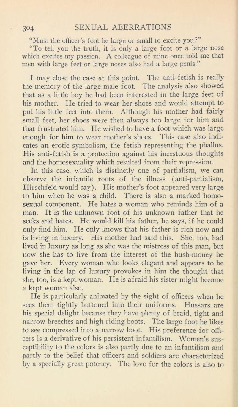“Must the officer’s foot be large or small to excite you?” “To tell you the truth, it is only a large foot or a large nose which excites my passion. A colleague of mine once told me that men with large feet or large noses also had a large penis.” I may close the case at this point. The anti-fetish is really the memory of the large male foot. The analysis also showed that as a little boy he had been interested in the large feet of his mother. He tried to wear her shoes and would attempt to put his little feet into them. Although his mother had fairly small feet, her shoes were then always too large for him and that frustrated him. He wished to have a foot which was large enough for him to wear mother’s shoes. This case also indi- cates an erotic symbolism, the fetish representing the phallus. His anti-fetish is a protection against his incestuous thoughts and the homosexuality which resulted from their repression. In this case, which is distinctly one of partialism, we can observe the infantile roots of the illness (anti-partialism, Hirschfeld would say). His mother’s foot appeared very large to him when he was a child. There is also a marked homo- sexual component. He hates a woman who reminds him of a man. It is the unknown foot of his unknown father that he seeks and hates. He would kill his father, he says, if he could only find him. He only knows that his father is rich now and is living in luxury. His mother had said this. She, too, had lived in luxury as long as she was the mistress of this man, but now she has to live from the interest of the hush-money he gave her. Every woman who looks elegant and appears to be living in the lap of luxury provokes in him the thought that she, too, is a kept woman. He is afraid his sister might become a kept woman also. He is particularly animated by the sight of officers when he sees them tightly buttoned into their uniforms. Hussars are his special delight because they have plenty of braid, tight and narrow breeches and high riding boots. The large foot he likes to see compressed into a narrow boot. His preference for offi- cers is a derivative of his persistent infantilism. Women’s sus- ceptibility to the colors is also partly due to an infantilism and partly to the belief that officers and soldiers are characterized by a specially great potency. The love for the colors is also to