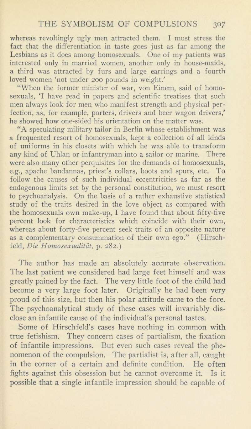 whereas revoltingly ugly men attracted them. I must stress the fact that the differentiation in taste goes just as far among the Lesbians as it does among homosexuals. One of my patients was interested only in married women, another only in house-maids, a third was attracted by furs and large earrings and a fourth loved women ‘not under 200 pounds in weight.’ “When the former minister of war, von Einem, said of homo- sexuals, ‘I have read in papers and scientific treatises that such men always look for men who manifest strength and physical per- fection, as, for example, porters, drivers and beer wagon drivers,’ he showed how one-sided his orientation on the matter was. “A speculating military tailor in Berlin whose establishment was a frequented resort of homosexuals, kept a collection of all kinds of uniforms in his closets with which he was able to transform any kind of Uhlan or infantryman into a sailor or marine. There were also many other perquisites for the demands of homosexuals, e.g., apache bandannas, priest’s collars, boots and spurs, etc. To follow the causes of such individual eccentricities as far as the endogenous limits set by the personal constitution, we must resort to psychoanalysis. On the basis of a rather exhaustive statistical study of the traits desired in the love object as compared with the homosexuals own make-up, I have found that about fifty-five percent look for characteristics which coincide with their own, whereas about forty-five percent seek traits of an opposite nature as a complementary consummation of their own ego.” (Hirsch- feld, Die Homoscxualitat, p. 282.) The author has made an absolutely accurate observation. The last patient we considered had large feet himself and was greatly pained by the fact. The very little foot of the child had become a very large foot later. Originally he had been very proud of this size, but then his polar attitude came to the fore. The psychoanalytical study of these cases will invariably dis- close an infantile cause of the individual’s personal tastes. Some of Hirschfeld’s cases have nothing in common with true fetishism. They concern cases of partialism, the fixation of infantile impressions. But even such cases reveal the phe- nomenon of the compulsion. The partialist is, after all, caught in the corner of a certain and definite condition. He often fights against this obsession but he cannot overcome it. Is it possible that a single infantile impression should be capable of