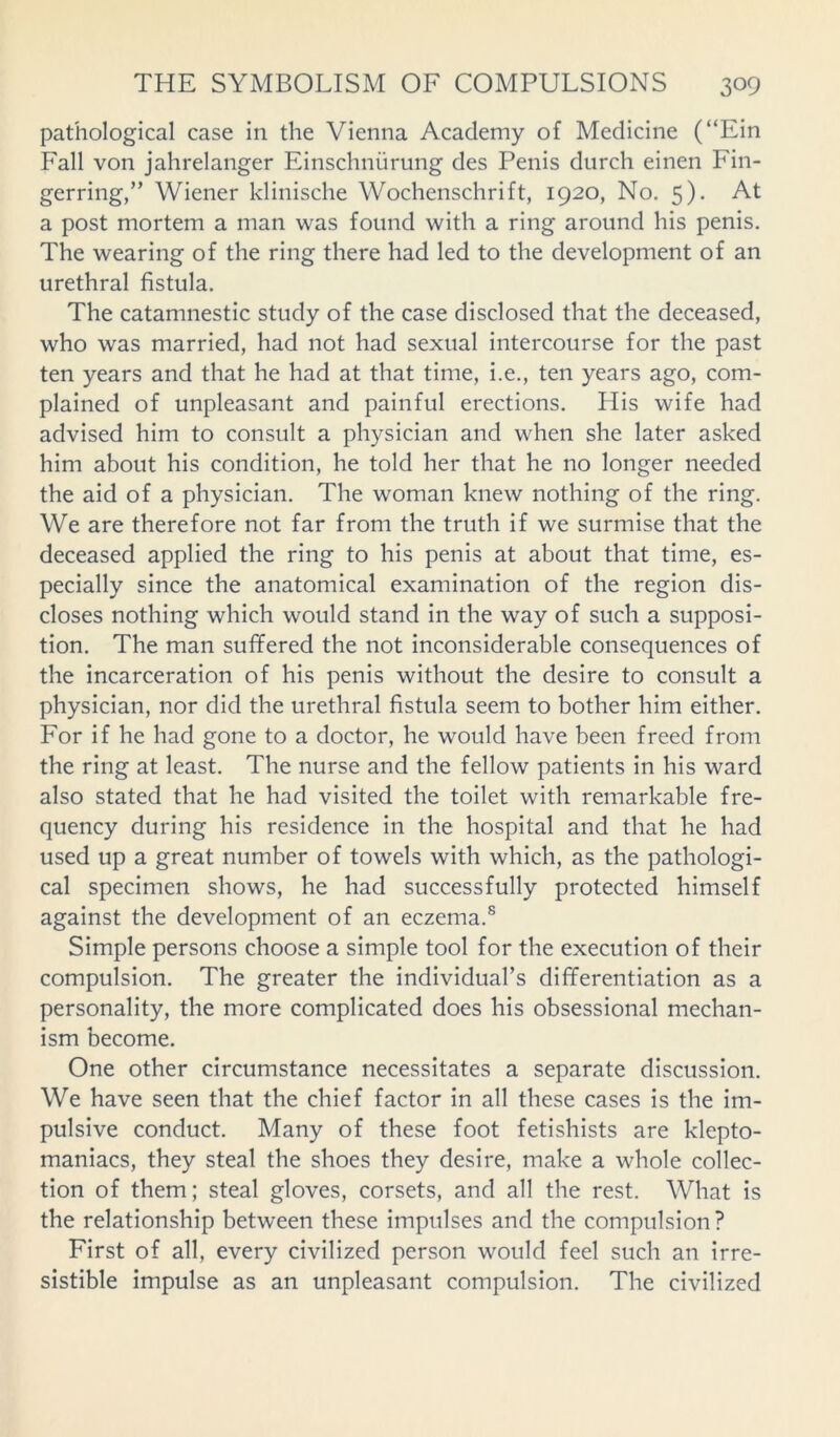 pathological case in the Vienna Academy of Medicine (“Ein Fall von jahrelanger Einschnurung des Penis durch einen Fin- gerring,” Wiener klinische Wochenschrift, 1920, No. 5). At a post mortem a man was found with a ring around his penis. The wearing of the ring there had led to the development of an urethral fistula. The catanmestic study of the case disclosed that the deceased, who was married, had not had sexual intercourse for the past ten years and that he had at that time, i.e., ten years ago, com- plained of unpleasant and painful erections. His wife had advised him to consult a physician and when she later asked him about his condition, he told her that he no longer needed the aid of a physician. The woman knew nothing of the ring. We are therefore not far from the truth if we surmise that the deceased applied the ring to his penis at about that time, es- pecially since the anatomical examination of the region dis- closes nothing which would stand in the way of such a supposi- tion. The man suffered the not inconsiderable consequences of the incarceration of his penis without the desire to consult a physician, nor did the urethral fistula seem to bother him either. For if he had gone to a doctor, he would have been freed from the ring at least. The nurse and the fellow patients in his ward also stated that he had visited the toilet with remarkable fre- quency during his residence in the hospital and that he had used up a great number of towels with which, as the pathologi- cal specimen shows, he had successfully protected himself against the development of an eczema.8 Simple persons choose a simple tool for the execution of their compulsion. The greater the individual’s differentiation as a personality, the more complicated does his obsessional mechan- ism become. One other circumstance necessitates a separate discussion. We have seen that the chief factor in all these cases is the im- pulsive conduct. Many of these foot fetishists are klepto- maniacs, they steal the shoes they desire, make a whole collec- tion of them; steal gloves, corsets, and all the rest. What is the relationship between these impulses and the compulsion ? First of all, every civilized person would feel such an irre- sistible impulse as an unpleasant compulsion. The civilized