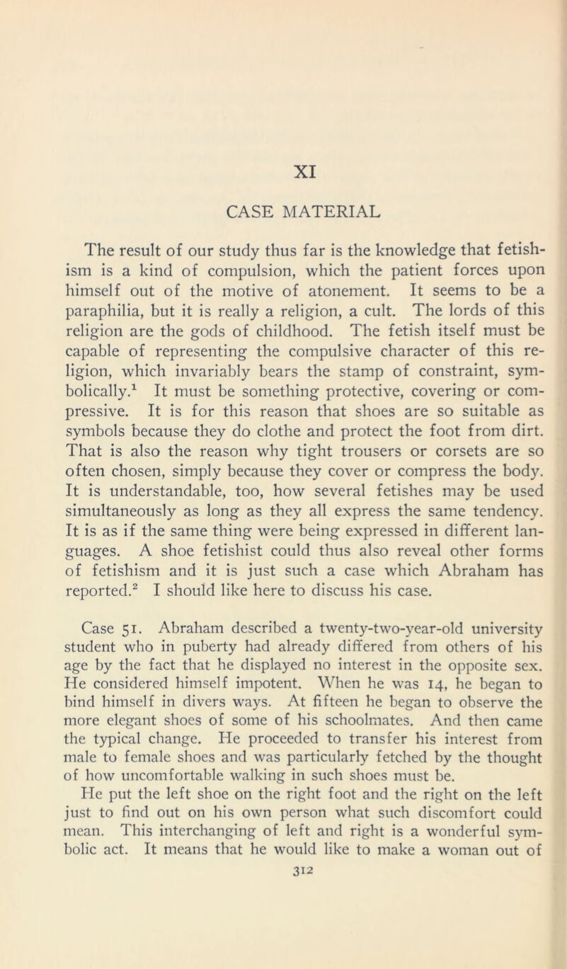 XI CASE MATERIAL The result of our study thus far is the knowledge that fetish- ism is a kind of compulsion, which the patient forces upon himself out of the motive of atonement. It seems to be a paraphilia, but it is really a religion, a cult. The lords of this religion are the gods of childhood. The fetish itself must be capable of representing the compulsive character of this re- ligion, which invariably bears the stamp of constraint, sym- bolically.1 It must be something protective, covering or com- pressive. It is for this reason that shoes are so suitable as symbols because they do clothe and protect the foot from dirt. That is also the reason why tight trousers or corsets are so often chosen, simply because they cover or compress the body. It is understandable, too, how several fetishes may be used simultaneously as long as they all express the same tendency. It is as if the same thing were being expressed in different lan- guages. A shoe fetishist could thus also reveal other forms of fetishism and it is just such a case which Abraham has reported.2 I should like here to discuss his case. Case 51. Abraham described a twenty-two-year-old university student who in puberty had already differed from others of his age by the fact that he displayed no interest in the opposite sex. He considered himself impotent. When he was 14, he began to bind himself in divers ways. At fifteen he began to observe the more elegant shoes of some of his schoolmates. And then came the typical change. He proceeded to transfer his interest from male to female shoes and was particularly fetched by the thought of how uncomfortable walking in such shoes must be. He put the left shoe on the right foot and the right on the left just to find out on his own person what such discomfort could mean. This interchanging of left and right is a wonderful sym- bolic act. It means that he would like to make a woman out of