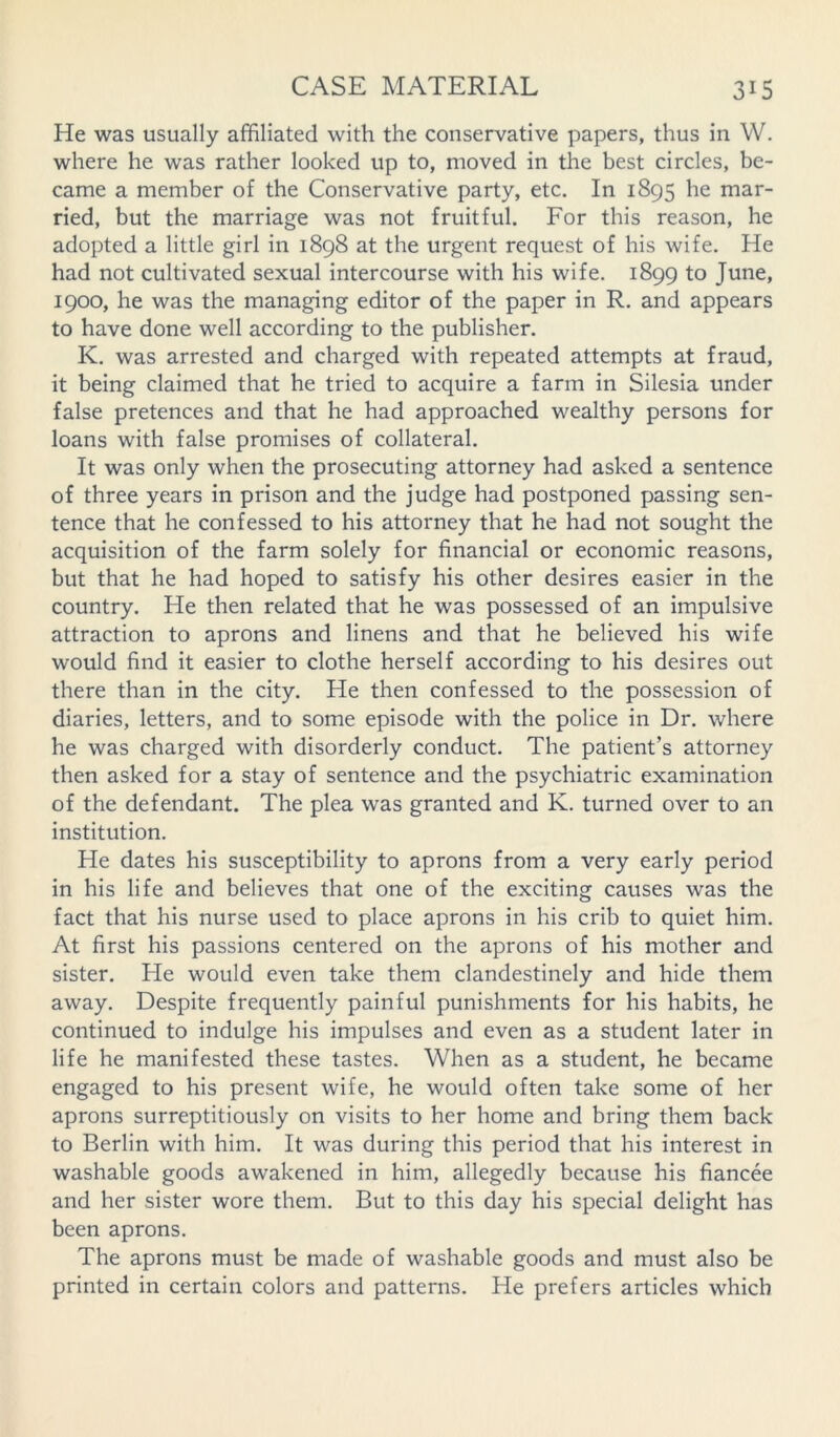 He was usually affiliated with the conservative papers, thus in W. where he was rather looked up to, moved in the best circles, be- came a member of the Conservative party, etc. In 1895 he mar- ried, but the marriage was not fruitful. For this reason, he adopted a little girl in 1898 at the urgent request of his wife. He had not cultivated sexual intercourse with his wife. 1899 to June, 1900, he was the managing editor of the paper in R. and appears to have done well according to the publisher. K. was arrested and charged with repeated attempts at fraud, it being claimed that he tried to acquire a farm in Silesia under false pretences and that he had approached wealthy persons for loans with false promises of collateral. It was only when the prosecuting attorney had asked a sentence of three years in prison and the judge had postponed passing sen- tence that he confessed to his attorney that he had not sought the acquisition of the farm solely for financial or economic reasons, but that he had hoped to satisfy his other desires easier in the country. He then related that he was possessed of an impulsive attraction to aprons and linens and that he believed his wife would find it easier to clothe herself according to his desires out there than in the city. He then confessed to the possession of diaries, letters, and to some episode with the police in Dr. where he was charged with disorderly conduct. The patient’s attorney then asked for a stay of sentence and the psychiatric examination of the defendant. The plea was granted and K. turned over to an institution. He dates his susceptibility to aprons from a very early period in his life and believes that one of the exciting causes was the fact that his nurse used to place aprons in his crib to quiet him. At first his passions centered on the aprons of his mother and sister. He would even take them clandestinely and hide them away. Despite frequently painful punishments for his habits, he continued to indulge his impulses and even as a student later in life he manifested these tastes. When as a student, he became engaged to his present wife, he would often take some of her aprons surreptitiously on visits to her home and bring them back to Berlin with him. It was during this period that his interest in washable goods awakened in him, allegedly because his fiancee and her sister wore them. But to this day his special delight has been aprons. The aprons must be made of washable goods and must also be printed in certain colors and patterns. He prefers articles which