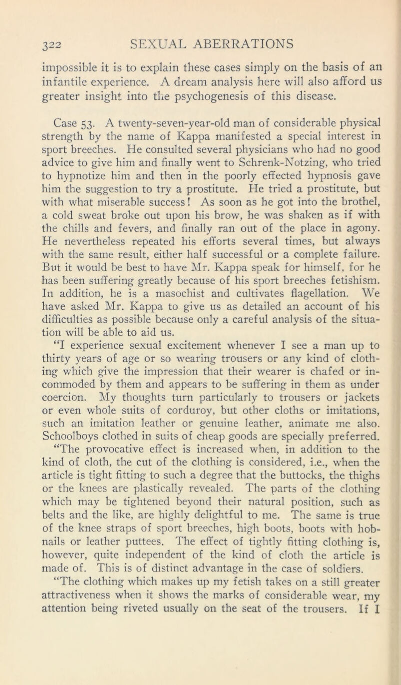 impossible it is to explain these cases simply on the basis of an infantile experience. A dream analysis here will also afford us greater insight into the psychogenesis of this disease. Case 53. A twenty-seven-year-old man of considerable physical strength by the name of Kappa manifested a special interest in sport breeches. He consulted several physicians who had no good advice to give him and finally went to Schrenk-Notzing, who tried to hypnotize him and then in the poorly effected hypnosis gave him the suggestion to try a prostitute. He tried a prostitute, but with what miserable success! As soon as he got into the brothel, a cold sweat broke out upon his brow, he was shaken as if with the chills and fevers, and finally ran out of the place in agony. He nevertheless repeated his efforts several times, but always with the same result, either half successful or a complete failure. But it would be best to have Mr. Kappa speak for himself, for he has been suffering greatly because of his sport breeches fetishism. In addition, he is a masochist and cultivates flagellation. We have asked Mr. Kappa to give us as detailed an account of his difficulties as possible because only a careful analysis of the situa- tion will be able to aid us. “I experience sexual excitement whenever I see a man up to thirty years of age or so wearing trousers or any kind of cloth- ing which give the impression that their wearer is chafed or in- commoded by them and appears to be suffering in them as under coercion. My thoughts turn particularly to trousers or jackets or even whole suits of corduroy, but other cloths or imitations, such an imitation leather or genuine leather, animate me also. Schoolboys clothed in suits of cheap goods are specially preferred. “The provocative effect is increased when, in addition to the kind of cloth, the cut of the clothing is considered, i.e., when the article is tight fitting to such a degree that the buttocks, the thighs or the knees are plastically revealed. The parts of the clothing which may be tightened beyond their natural position, such as belts and the like, are highly delightful to me. The same is true of the knee straps of sport breeches, high boots, boots with hob- nails or leather puttees. The effect of tightly fitting clothing is, however, quite independent of the kind of cloth the article is made of. This is of distinct advantage in the case of soldiers. “The clothing which makes up my fetish takes on a still greater attractiveness when it shows the marks of considerable wear, my attention being riveted usually on the seat of the trousers. If I