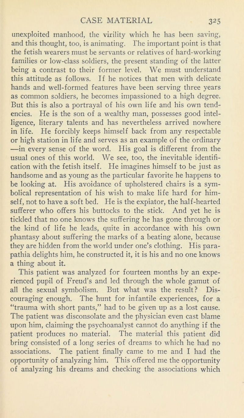 unexploited manhood, the virility which he has been saving, and this thought, too, is animating. The important point is that the fetish wearers must be servants or relatives of hard-working families or low-class soldiers, the present standing of the latter being a contrast to their former level. We must understand this attitude as follows. If he notices that men with delicate hands and well-formed features have been serving three years as common soldiers, he becomes impassioned to a high degree. But this is also a portrayal of his own life and his own tend- encies. He is the son of a wealthy man, possesses good intel- ligence, literary talents and has nevertheless arrived nowhere in life. He forcibly keeps himself back from any respectable or high station in life and serves as an example of the ordinary —in every sense of the word. His goal is different from the usual ones of this world. We see, too, the inevitable identifi- cation with the fetish itself. He imagines himself to be just as handsome and as young as the particular favorite he happens to be looking at. His avoidance of upholstered chairs is a sym- bolical representation of his wish to make life hard for him- self, not to have a soft bed. He is the expiator, the half-hearted sufferer who offers his buttocks to the stick. And yet he is tickled that no one knows the suffering he has gone through or the kind of life he leads, quite in accordance with his own phantasy about suffering the marks of a beating alone, because they are hidden from the world under one’s clothing. His para- pathia delights him, he constructed it, it is his and no one knows a thing about it. This patient was analyzed for fourteen months by an expe- rienced pupil of Freud’s and led through the whole gamut of all the sexual symbolism. But what was the result? Dis- couraging enough. The hunt for infantile experiences, for a “trauma with short pants,” had to be given up as a lost cause. The patient was disconsolate and the physician even cast blame upon him, claiming the psychoanalyst cannot do anything if the patient produces no material. The material this patient did bring consisted of a long series of dreams to which he had no associations. The patient finally came to me and I had the opportunity of analyzing him. This offered me the opportunity of analyzing his dreams and checking the associations which