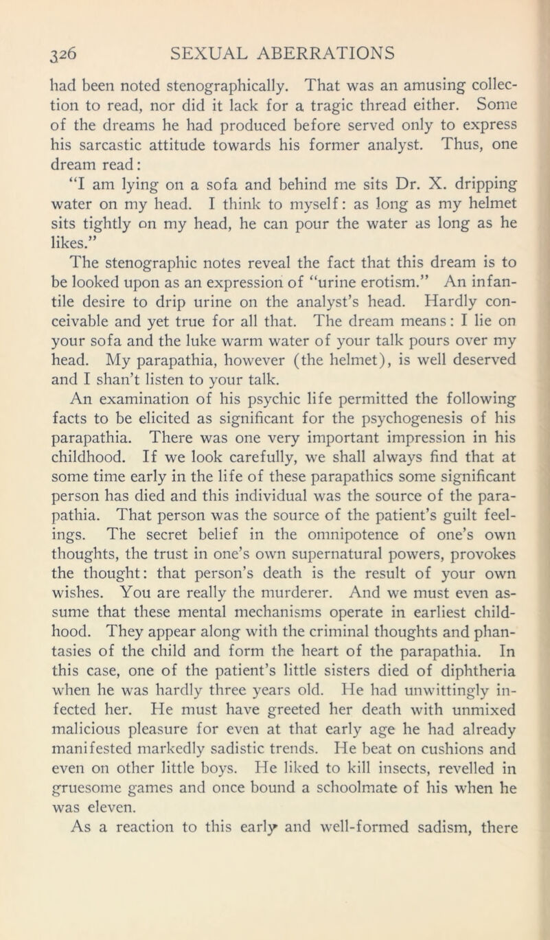 had been noted stenographically. That was an amusing collec- tion to read, nor did it lack for a tragic thread either. Some of the dreams he had produced before served only to express his sarcastic attitude towards his former analyst. Thus, one dream read: “I am lying on a sofa and behind me sits Dr. X. dripping water on my head. I think to myself: as long as my helmet sits tightly on my head, he can pour the water as long as he likes.” The stenographic notes reveal the fact that this dream is to be looked upon as an expression of “urine erotism.” An infan- tile desire to drip urine on the analyst’s head. Hardly con- ceivable and yet true for all that. The dream means: I lie on your sofa and the luke warm water of your talk pours over my head. My parapathia, however (the helmet), is well deserved and I shan’t listen to your talk. An examination of his psychic life permitted the following facts to be elicited as significant for the psychogenesis of his parapathia. There was one very important impression in his childhood. If we look carefully, we shall always find that at some time early in the life of these parapathics some significant person has died and this individual was the source of the para- pathia. That person was the source of the patient’s guilt feel- ings. The secret belief in the omnipotence of one’s own thoughts, the trust in one’s own supernatural powers, provokes the thought: that person’s death is the result of your own wishes. You are really the murderer. And we must even as- sume that these mental mechanisms operate in earliest child- hood. They appear along with the criminal thoughts and phan- tasies of the child and form the heart of the parapathia. In this case, one of the patient’s little sisters died of diphtheria when he was hardly three years old. He had unwittingly in- fected her. He must have greeted her death with unmixed malicious pleasure for even at that early age he had already manifested markedly sadistic trends. He beat on cushions and even on other little boys. He liked to kill insects, revelled in gruesome games and once bound a schoolmate of his when he was eleven. As a reaction to this early and well-formed sadism, there