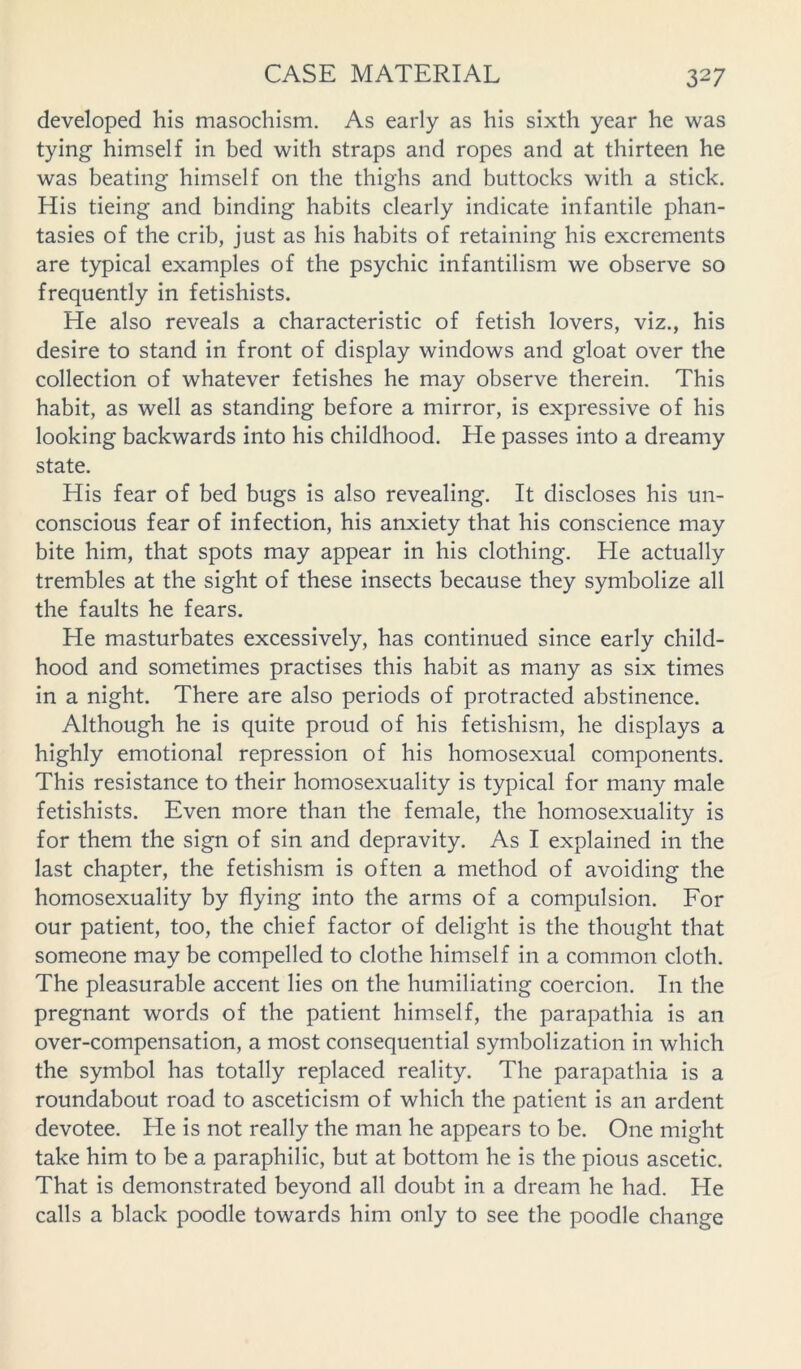 developed his masochism. As early as his sixth year he was tying himself in bed with straps and ropes and at thirteen he was beating himself on the thighs and buttocks with a stick. His tieing and binding habits clearly indicate infantile phan- tasies of the crib, just as his habits of retaining his excrements are typical examples of the psychic infantilism we observe so frequently in fetishists. He also reveals a characteristic of fetish lovers, viz., his desire to stand in front of display windows and gloat over the collection of whatever fetishes he may observe therein. This habit, as well as standing before a mirror, is expressive of his looking backwards into his childhood. He passes into a dreamy state. His fear of bed bugs is also revealing. It discloses his un- conscious fear of infection, his anxiety that his conscience may bite him, that spots may appear in his clothing. He actually trembles at the sight of these insects because they symbolize all the faults he fears. He masturbates excessively, has continued since early child- hood and sometimes practises this habit as many as six times in a night. There are also periods of protracted abstinence. Although he is quite proud of his fetishism, he displays a highly emotional repression of his homosexual components. This resistance to their homosexuality is typical for many male fetishists. Even more than the female, the homosexuality is for them the sign of sin and depravity. As I explained in the last chapter, the fetishism is often a method of avoiding the homosexuality by flying into the arms of a compulsion. For our patient, too, the chief factor of delight is the thought that someone may be compelled to clothe himself in a common cloth. The pleasurable accent lies on the humiliating coercion. In the pregnant words of the patient himself, the parapathia is an over-compensation, a most consequential symbolization in which the symbol has totally replaced reality. The parapathia is a roundabout road to asceticism of which the patient is an ardent devotee. He is not really the man he appears to be. One might take him to be a paraphilic, but at bottom he is the pious ascetic. That is demonstrated beyond all doubt in a dream he had. He calls a black poodle towards him only to see the poodle change