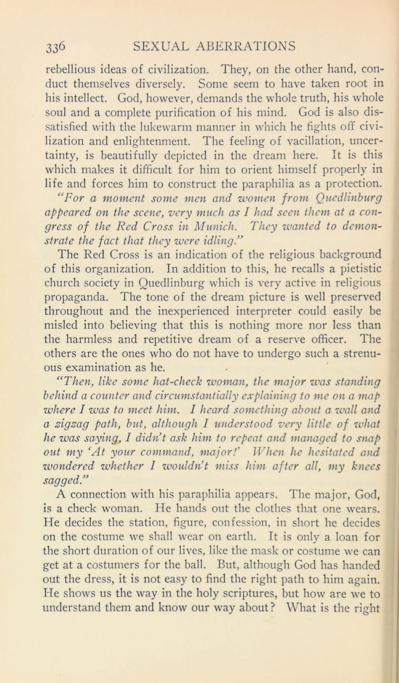 rebellious ideas of civilization. They, on the other hand, con- duct themselves diversely. Some seem to have taken root in his intellect. God, however, demands the whole truth, his whole soul and a complete purification of his mind. God is also dis- satisfied with the lukewarm manner in which he fights off civi- lization and enlightenment. The feeling of vacillation, uncer- tainty, is beautifully depicted in the dream here. It is this which makes it difficult for him to orient himself properly in life and forces him to construct the paraphilia as a protection. “For a moment some men and women from Quedlinburg appeared on the scene, very much as I had seen them at a con- gress of the Red Cross in Munich. They wanted to demon- strate the fact that they were idling.” The Red Cross is an indication of the religious background of this organization. In addition to this, he recalls a pietistic church society in Quedlinburg which is very active in religious propaganda. The tone of the dream picture is well preserved throughout and the inexperienced interpreter could easily be misled into believing that this is nothing more nor less than the harmless and repetitive dream of a reserve officer. The others are the ones who do not have to undergo such a strenu- ous examination as he. “Then, like some hat-check woman, the major was standing behind a counter and circumstantially explaining to me on a map where I was to meet him. I heard something about a wall and a zigzag path, but, although I understood very little of what he was saying, I didn’t ask him to repeat and managed to snap out my ‘At your command, major!’ When he hesitated and wondered whether I wouldn’t miss him after all, my knees sagged.” A connection with his paraphilia appears. The major, God, is a check woman. He hands out the clothes that one wears. He decides the station, figure, confession, in short he decides on the costume we shall wear on earth. It is only a loan for the short duration of our lives, like the mask or costume we can get at a costumers for the ball. But, although God has handed out the dress, it is not easy to find the right path to him again. He shows us the way in the holy scriptures, but how are we to understand them and know our way about? What is the right