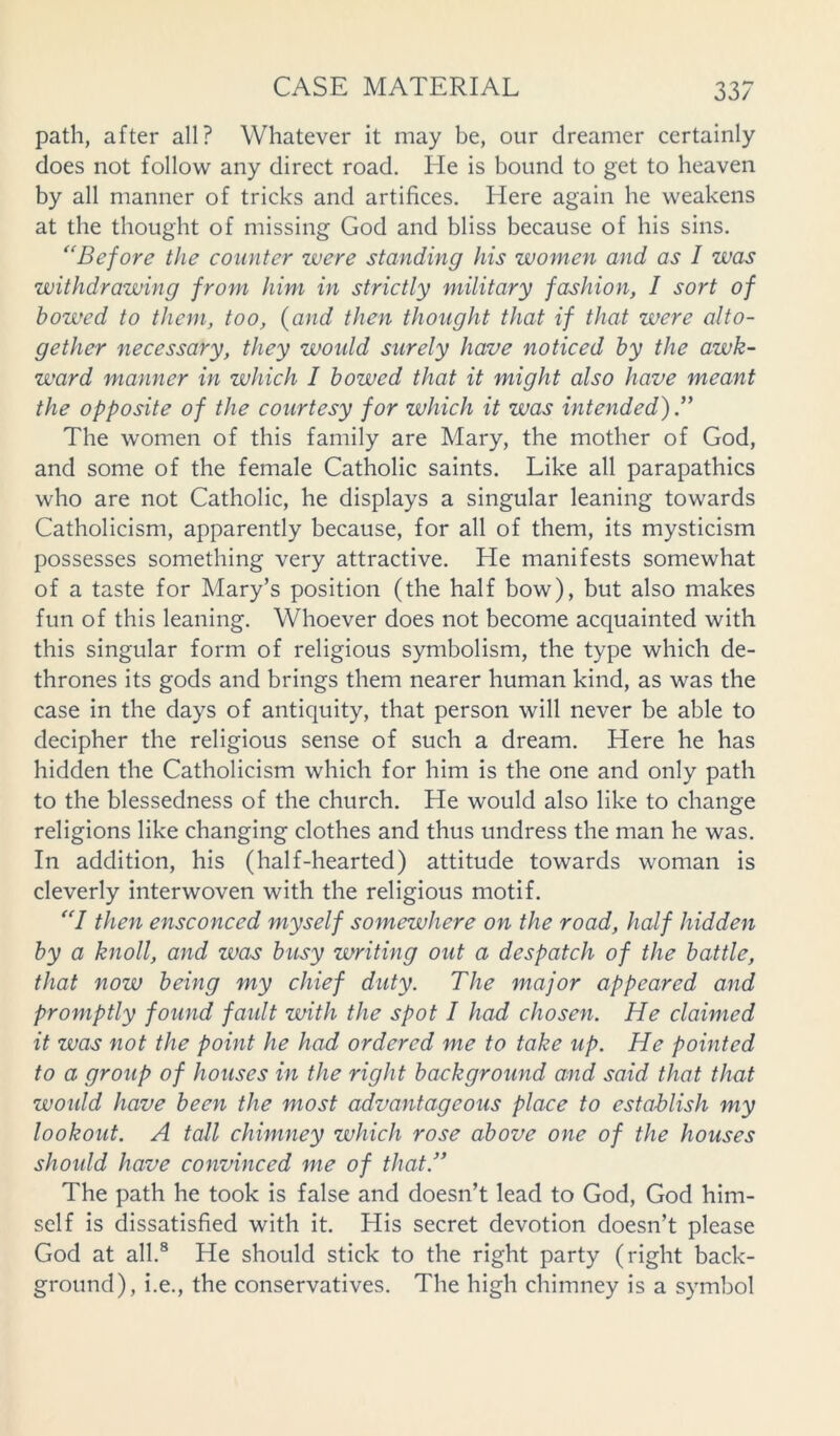 path, after all? Whatever it may be, our dreamer certainly does not follow any direct road. He is bound to get to heaven by all manner of tricks and artifices. Here again he weakens at the thought of missing God and bliss because of his sins. “Before the counter were standing his women and as I was withdrawing from him in strictly military fashion, I sort of bowed to them, too, (and then thought that if that were alto- gether necessary, they would surely have noticed by the awk- ward manner in which I bowed that it might also have meant the opposite of the courtesy for which it was intended) The women of this family are Mary, the mother of God, and some of the female Catholic saints. Like all parapathics who are not Catholic, he displays a singular leaning towards Catholicism, apparently because, for all of them, its mysticism possesses something very attractive. He manifests somewhat of a taste for Mary’s position (the half bow), but also makes fun of this leaning. Whoever does not become acquainted with this singular form of religious symbolism, the type which de- thrones its gods and brings them nearer human kind, as was the case in the days of antiquity, that person will never be able to decipher the religious sense of such a dream. Here he has hidden the Catholicism which for him is the one and only path to the blessedness of the church. He would also like to change religions like changing clothes and thus undress the man he was. In addition, his (half-hearted) attitude towards woman is cleverly interwoven with the religious motif. “I then ensconced myself somewhere on the road, half hidden by a knoll, and was busy writing out a despatch of the battle, that now being my chief duty. The major appeared and promptly found faidt with the spot I had chosen. He claimed it was not the point he had ordered me to take up. He pointed to a group of houses in the right background and said that that would have been the most advantageous place to establish my lookout. A tall chimney which rose above one of the houses should have convinced me of that.” The path he took is false and doesn’t lead to God, God him- self is dissatisfied with it. His secret devotion doesn’t please God at all.8 He should stick to the right party (right back- ground), i.e., the conservatives. The high chimney is a symbol