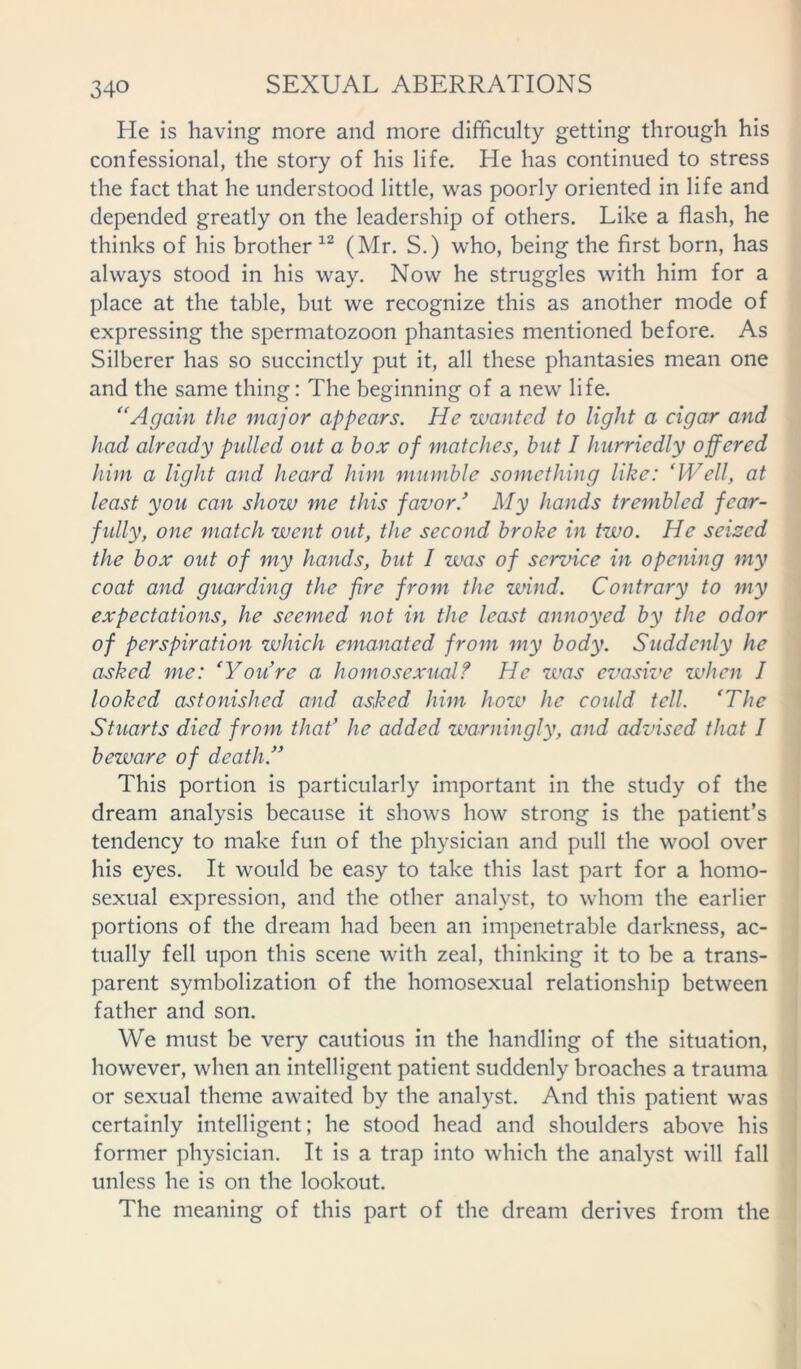He is having more and more difficulty getting through his confessional, the story of his life. He has continued to stress the fact that he understood little, was poorly oriented in life and depended greatly on the leadership of others. Like a flash, he thinks of his brother 12 (Mr. S.) who, being the first born, has always stood in his way. Now he struggles with him for a place at the table, but we recognize this as another mode of expressing the spermatozoon phantasies mentioned before. As Silberer has so succinctly put it, all these phantasies mean one and the same thing: The beginning of a new life. “Again the major appears. He wanted to light a cigar and had already pulled out a box of matches, but I hurriedly offered him a light and heard him mumble something like: ‘Well, at least you can show me this favor/ My hands trembled fear- fully, one match went out, the second broke in two. He seised the box out of my hands, but I was of service in opening my coat and guarding the fire from the wind. Contrary to my expectations, he seemed not in the least annoyed by the odor of perspiration which emanated from my body. Suddenly he asked me: ‘You’re a homosexual? He was evasive when I looked astonished and asked him how he could tell. ‘The Stuarts died from that’ he added warningly, and advised that I beware of death.” This portion is particularly important in the study of the dream analysis because it shows how strong is the patient’s tendency to make fun of the physician and pull the wool over his eyes. It would be easy to take this last part for a homo- sexual expression, and the other analyst, to whom the earlier portions of the dream had been an impenetrable darkness, ac- tually fell upon this scene with zeal, thinking it to be a trans- parent symbolization of the homosexual relationship between father and son. We must be very cautious in the handling of the situation, however, when an intelligent patient suddenly broaches a trauma or sexual theme awaited by the analyst. And this patient was certainly intelligent; he stood head and shoulders above his former physician. It is a trap into which the analyst will fall unless he is on the lookout. The meaning of this part of the dream derives from the