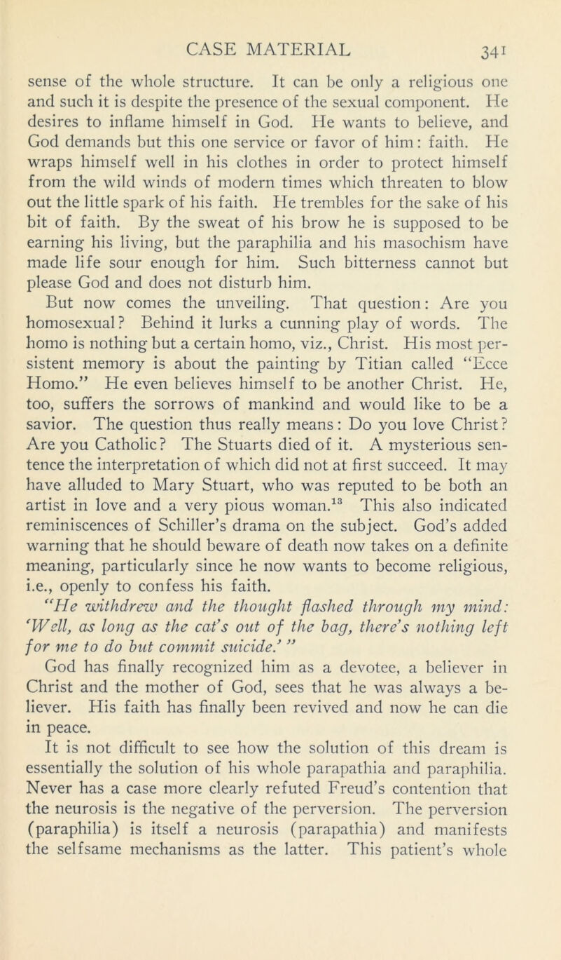 sense of the whole structure. It can be only a religious one and such it is despite the presence of the sexual component. He desires to inflame himself in God. He wants to believe, and God demands but this one service or favor of him: faith. He wraps himself well in his clothes in order to protect himself from the wild winds of modern times which threaten to blow out the little spark of his faith. He trembles for the sake of his bit of faith. By the sweat of his brow he is supposed to be earning his living, but the paraphilia and his masochism have made life sour enough for him. Such bitterness cannot but please God and does not disturb him. But now comes the unveiling. That question: Are you homosexual? Behind it lurks a cunning play of words. The homo is nothing but a certain homo, viz., Christ. His most per- sistent memory is about the painting by Titian called “Ecce Homo.” He even believes himself to be another Christ. He, too, suffers the sorrows of mankind and would like to be a savior. The question thus really means : Do you love Christ ? Are you Catholic? The Stuarts died of it. A mysterious sen- tence the interpretation of which did not at first succeed. It may have alluded to Mary Stuart, who was reputed to be both an artist in love and a very pious woman.13 This also indicated reminiscences of Schiller’s drama on the subject. God’s added warning that he should beware of death now takes on a definite meaning, particularly since he now wants to become religious, i.e., openly to confess his faith. “He withdrew and the thought flashed through my mind: ‘Well, as long as the cat's out of the hag, there's nothing left for me to do hut commit suicide.'  God has finally recognized him as a devotee, a believer in Christ and the mother of God, sees that he was always a be- liever. His faith has finally been revived and now he can die in peace. It is not difficult to see how the solution of this dream is essentially the solution of his whole parapathia and paraphilia. Never has a case more clearly refuted Freud’s contention that the neurosis is the negative of the perversion. The perversion (paraphilia) is itself a neurosis (parapathia) and manifests the selfsame mechanisms as the latter. This patient’s whole