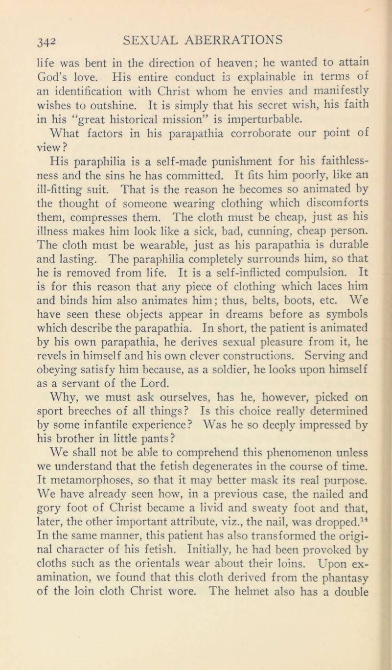 life was bent in the direction of heaven; he wanted to attain God’s love. His entire conduct is explainable in terms of an identification with Christ whom he envies and manifestly wishes to outshine. It is simply that his secret wish, his faith in his “great historical mission” is imperturbable. What factors in his parapathia corroborate our point of view ? His paraphilia is a self-made punishment for his faithless- ness and the sins he has committed. It fits him poorly, like an ill-fitting suit. That is the reason he becomes so animated by the thought of someone wearing clothing which discomforts them, compresses them. The cloth must be cheap, just as his illness makes him look like a sick, bad, cunning, cheap person. The cloth must be wearable, just as his parapathia is durable and lasting. The paraphilia completely surrounds him, so that he is removed from life. It is a self-inflicted compulsion. It is for this reason that any piece of clothing which laces him and binds him also animates him; thus, belts, boots, etc. We have seen these objects appear in dreams before as symbols which describe the parapathia. In short, the patient is animated by his own parapathia, he derives sexual pleasure from it, he revels in himself and his own clever constructions. Serving and obeying satisfy him because, as a soldier, he looks upon himself as a servant of the Lord. Why, we must ask ourselves, has he, however, picked on sport breeches of all things? Is this choice really determined by some infantile experience? Was he so deeply impressed by his brother in little pants? We shall not be able to comprehend this phenomenon unless we understand that the fetish degenerates in the course of time. It metamorphoses, so that it may better mask its real purpose. We have already seen how, in a previous case, the nailed and gory foot of Christ became a livid and sweaty foot and that, later, the other important attribute, viz., the nail, was dropped.14 In the same manner, this patient has also transformed the origi- nal character of his fetish. Initially, he had been provoked by cloths such as the orientals wear about their loins. Upon ex- amination, we found that this cloth derived from the phantasy of the loin cloth Christ wore. The helmet also has a double