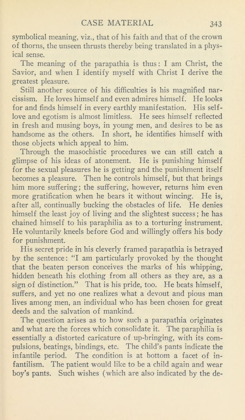 symbolical meaning, viz., that of his faith and that of the crown of thorns, the unseen thrusts thereby being translated in a phys- ical sense. The meaning of the parapathia is thus: I am Christ, the Savior, and when I identify myself with Christ I derive the greatest pleasure. Still another source of his difficulties is his magnified nar- cissism. He loves himself and even admires himself. He looks for and finds himself in every earthly manifestation. His self- love and egotism is almost limitless. He sees himself reflected in fresh and musing boys, in young men, and desires to be as handsome as the others. In short, he identifies himself with those objects which appeal to him. Through the masochistic procedures we can still catch a glimpse of his ideas of atonement. He is punishing himself for the sexual pleasures he is getting and the punishment itself becomes a pleasure. Then he controls himself, but that brings him more suffering; the suffering, however, returns him even more gratification when he bears it without wincing. He is, after all, continually bucking the obstacles of life. He denies himself the least joy of living and the slightest success; he has chained himself to his paraphilia as to a torturing instrument. He voluntarily kneels before God and willingly offers his body for punishment. His secret pride in his cleverly framed parapathia is betrayed by the sentence: “I am particularly provoked by the thought that the beaten person conceives the marks of his whipping, hidden beneath his clothing from all others as they are, as a sign of distinction.” That is his pride, too. He beats himself, suffers, and yet no one realizes what a devout and pious man lives among men, an individual who has been chosen for great deeds and the salvation of mankind. The question arises as to how such a parapathia originates and what are the forces which consolidate it. The paraphilia is essentially a distorted caricature of up-bringing, with its com- pulsions, beatings, bindings, etc. The child’s pants indicate the infantile period. The condition is at bottom a facet of in- fantilism. The patient would like to be a child again and wear boy’s pants. Such wishes (which are also indicated by the de-