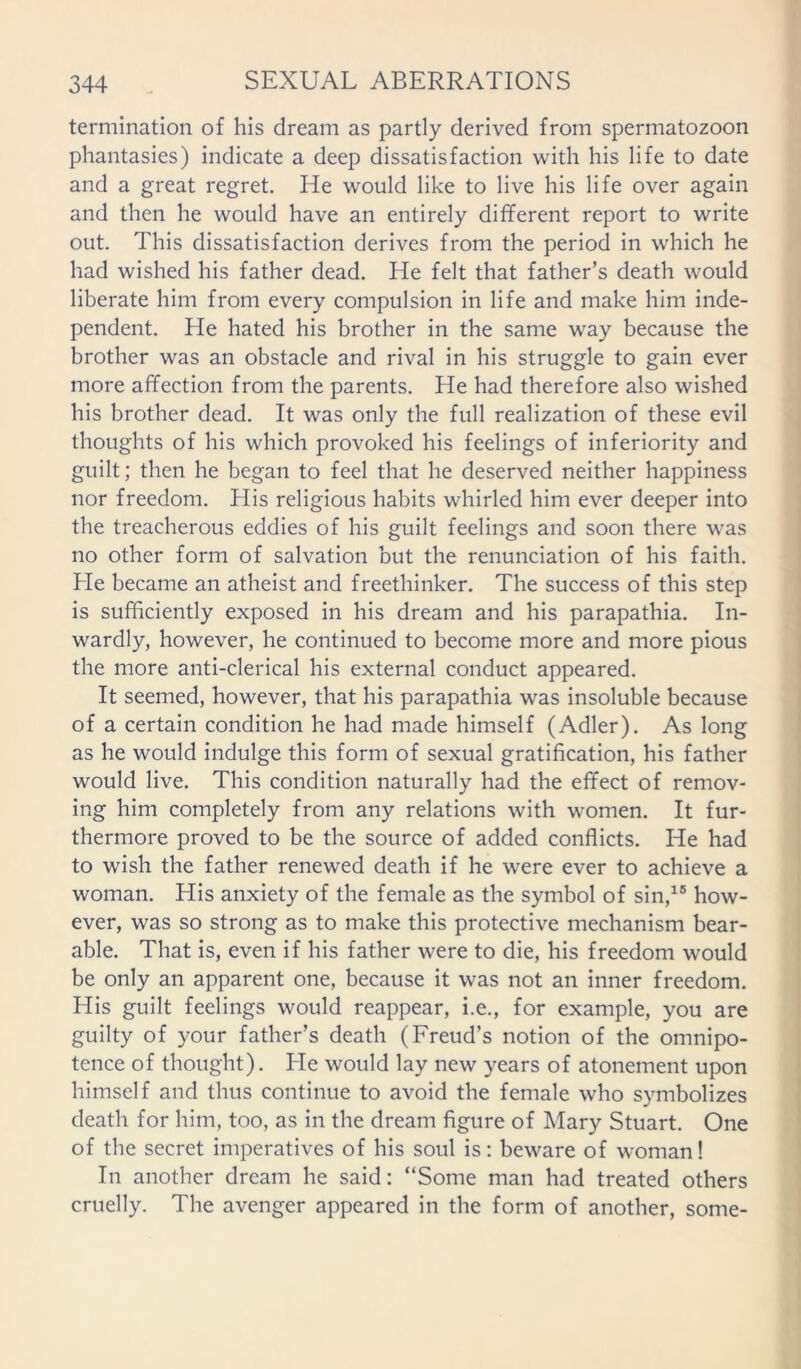 termination of his dream as partly derived from spermatozoon phantasies) indicate a deep dissatisfaction with his life to date and a great regret. He would like to live his life over again and then he would have an entirely different report to write out. This dissatisfaction derives from the period in which he had wished his father dead. He felt that father’s death would liberate him from every compulsion in life and make him inde- pendent. He hated his brother in the same way because the brother was an obstacle and rival in his struggle to gain ever more affection from the parents. He had therefore also wished his brother dead. It was only the full realization of these evil thoughts of his which provoked his feelings of inferiority and guilt; then he began to feel that he deserved neither happiness nor freedom. His religious habits whirled him ever deeper into the treacherous eddies of his guilt feelings and soon there was no other form of salvation but the renunciation of his faith, hie became an atheist and freethinker. The success of this step is sufficiently exposed in his dream and his parapathia. In- wardly, however, he continued to become more and more pious the more anti-clerical his external conduct appeared. It seemed, however, that his parapathia was insoluble because of a certain condition he had made himself (Adler). As long as he would indulge this form of sexual gratification, his father would live. This condition naturally had the effect of remov- ing him completely from any relations with women. It fur- thermore proved to be the source of added conflicts. He had to wish the father renewed death if he were ever to achieve a woman. His anxiety of the female as the symbol of sin,15 how- ever, was so strong as to make this protective mechanism bear- able. That is, even if his father were to die, his freedom would be only an apparent one, because it was not an inner freedom. His guilt feelings would reappear, i.e., for example, you are guilty of your father’s death (Freud’s notion of the omnipo- tence of thought). He would lay new years of atonement upon himself and thus continue to avoid the female who symbolizes death for him, too, as in the dream figure of Mary Stuart. One of the secret imperatives of his soul is: beware of woman! In another dream he said: “Some man had treated others cruelly. The avenger appeared in the form of another, some-