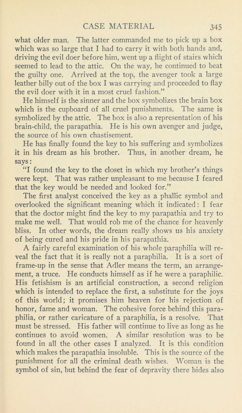 what older man. The latter commanded me to pick up a box which was so large that I had to carry it with both hands and, driving the evil doer before him, went up a flight of stairs which seemed to lead to the attic. On the way, he continued to beat the guilty one. Arrived at the top, the avenger took a large leather billy out of the box I was carrying and proceeded to flay the evil doer with it in a most cruel fashion.” He himself is the sinner and the box symbolizes the brain box which is the cupboard of all cruel punishments. The same is symbolized by the attic. The box is also a representation of his brain-child, the parapathia. He is his own avenger and judge, the source of his own chastisement. He has finally found the key to his suffering and symbolizes it in his dream as his brother. Thus, in another dream, he says: “I found the key to the closet in which my brother’s things were kept. That was rather unpleasant to me because I feared that the key would be needed and looked for.” The first analyst conceived the key as a phallic symbol and overlooked the significant meaning which it indicated: I fear that the doctor might find the key to my parapathia and try to make me well. That would rob me of the chance for heavenly bliss. In other words, the dream really shows us his anxiety of being cured and his pride in his parapathia. A fairly careful examination of his whole paraphilia will re- veal the fact that it is really not a paraphilia. It is a sort of frame-up in the sense that Adler means the term, an arrange- ment, a truce. He conducts himself as if he were a paraphilic. His fetishism is an artificial construction, a second religion which is intended to replace the first, a substitute for the joys of this world; it promises him heaven for his rejection of honor, fame and woman. The cohesive force behind this para- philia, or rather caricature of a paraphilia, is a resolve. That must be stressed. His father will continue to live as long as he continues to avoid women. A similar resolution was to be found in all the other cases I analyzed. It is this condition which makes the parapathia insoluble. This is the source of the punishment for all the criminal death wishes. Woman is the symbol of sin, but behind the fear of depravity there hides also