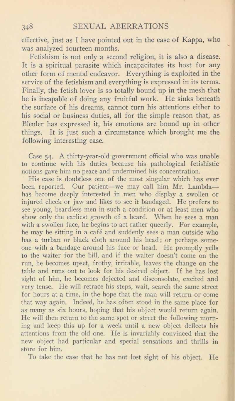 effective, just as I have pointed out in the case of Kappa, who was analyzed fourteen months. Fetishism is not only a second religion, it is also a disease. It is a spiritual parasite which incapacitates its host for any other form of mental endeavor. Everything is exploited in the service of the fetishism and everything is expressed in its terms. Finally, the fetish lover is so totally bound up in the mesh that he is incapable of doing any fruitful work. He sinks beneath the surface of his dreams, cannot turn his attentions either to his social or business duties, all for the simple reason that, as Bleuler has expressed it, his emotions are bound up in other things. It is just such a circumstance which brought me the following interesting case. Case 54. A thirty-year-old government official who was unable to continue with his duties because his pathological fetishistic notions gave him no peace and undermined his concentration. His case is doubtless one of the most singular which has ever been reported. Our patient—we may call him Mr. Lambda— has become deeply interested in men who display a swollen or injured cheek or jaw and likes to see it bandaged. He prefers to see young, beardless men in such a condition or at least men who show only the earliest growth of a beard. When he sees a man with a swollen face, he begins to act rather queerly. For example, he may be sitting in a cafe and suddenly sees a man outside who has a turban or black cloth around his head; or perhaps some- one with a bandage around his face or head. He promptly yells to the waiter for the bill, and if the waiter doesn’t come on the run, he becomes upset, frothy, irritable, leaves the change on the table and runs out to look for his desired object. If he has lost sight of him, he becomes dejected and disconsolate, excited and very tense. He will retrace his steps, wait, search the same street for hours at a time, in the hope that the man will return or come that way again. Indeed, he has often stood in the same place for as many as six hours, hoping that his object would return again. He will then return to the same spot or street the following morn- ing and keep this up for a week until a new object deflects his attentions from the old one. He is invariably convinced that the new object had particular and special sensations and thrills in store for him. To take the case that he has not lost sight of his object. He