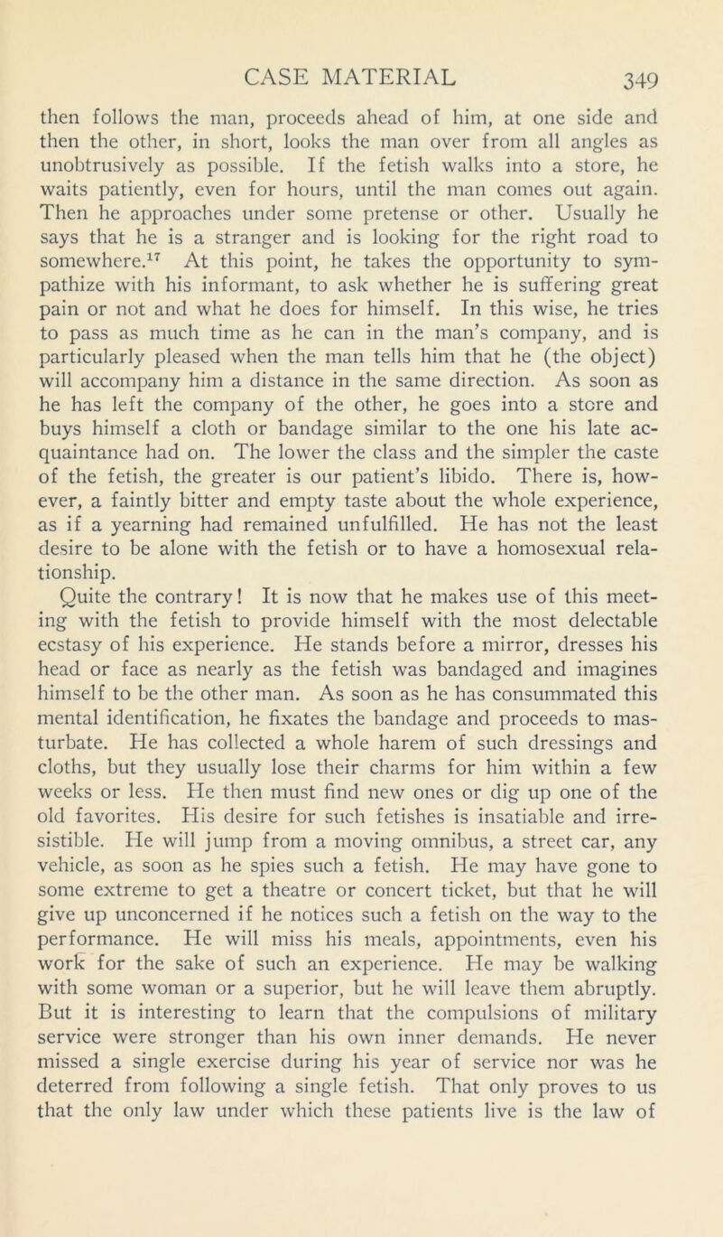 then follows the man, proceeds ahead of him, at one side and then the other, in short, looks the man over from all angles as unobtrusively as possible. If the fetish walks into a store, he waits patiently, even for hours, until the man comes out again. Then he approaches under some pretense or other. Usually he says that he is a stranger and is looking for the right road to somewhere.17 At this point, he takes the opportunity to sym- pathize with his informant, to ask whether he is suffering great pain or not and what he does for himself. In this wise, he tries to pass as much time as he can in the man’s company, and is particularly pleased when the man tells him that he (the object) will accompany him a distance in the same direction. As soon as he has left the company of the other, he goes into a store and buys himself a cloth or bandage similar to the one his late ac- quaintance had on. The lower the class and the simpler the caste of the fetish, the greater is our patient’s libido. There is, how- ever, a faintly bitter and empty taste about the whole experience, as if a yearning had remained unfulfilled. He has not the least desire to be alone with the fetish or to have a homosexual rela- tionship. Quite the contrary! It is now that he makes use of this meet- ing with the fetish to provide himself with the most delectable ecstasy of his experience. He stands before a mirror, dresses his head or face as nearly as the fetish was bandaged and imagines himself to be the other man. As soon as he has consummated this mental identification, he fixates the bandage and proceeds to mas- turbate. He has collected a whole harem of such dressings and cloths, but they usually lose their charms for him within a few weeks or less. He then must find new ones or dig up one of the old favorites. His desire for such fetishes is insatiable and irre- sistible. He will jump from a moving omnibus, a street car, any vehicle, as soon as he spies such a fetish. He may have gone to some extreme to get a theatre or concert ticket, but that he will give up unconcerned if he notices such a fetish on the way to the performance. He will miss his meals, appointments, even his work for the sake of such an experience. He may be walking with some woman or a superior, but he will leave them abruptly. But it is interesting to learn that the compulsions of military service were stronger than his own inner demands. He never missed a single exercise during his year of service nor was he deterred from following a single fetish. That only proves to us that the only law under which these patients live is the law of