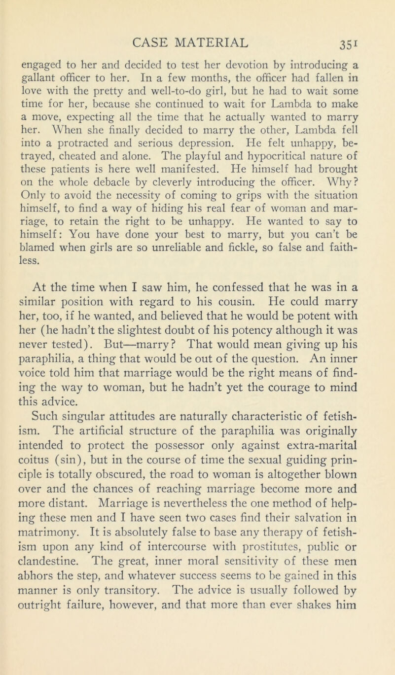 engaged to her and decided to test her devotion by introducing a gallant officer to her. In a few months, the officer had fallen in love with the pretty and well-to-do girl, but he had to wait some time for her, because she continued to wait for Lambda to make a move, expecting all the time that he actually wanted to marry her. When she finally decided to marry the other, Lambda fell into a protracted and serious depression. He felt unhappy, be- trayed, cheated and alone. The playful and hypocritical nature of these patients is here well manifested. He himself had brought on the whole debacle by cleverly introducing the officer. Why? Only to avoid the necessity of coming to grips with the situation himself, to find a way of hiding his real fear of woman and mar- riage, to retain the right to be unhappy. He wanted to say to himself: You have done your best to marry, but you can’t be blamed when girls are so unreliable and fickle, so false and faith- less. At the time when I saw him, he confessed that he was in a similar position with regard to his cousin. He could marry her, too, if he wanted, and believed that he would be potent with her (he hadn’t the slightest doubt of his potency although it was never tested). But—marry? That would mean giving up his paraphilia, a thing that would be out of the question. An inner voice told him that marriage would be the right means of find- ing the way to woman, but he hadn’t yet the courage to mind this advice. Such singular attitudes are naturally characteristic of fetish- ism. The artificial structure of the paraphilia was originally intended to protect the possessor only against extra-marital coitus (sin), but in the course of time the sexual guiding prin- ciple is totally obscured, the road to woman is altogether blown over and the chances of reaching marriage become more and more distant. Marriage is nevertheless the one method of help- ing these men and I have seen two cases find their salvation in matrimony. It is absolutely false to base any therapy of fetish- ism upon any kind of intercourse with prostitutes, public or clandestine. The great, inner moral sensitivity of these men abhors the step, and whatever success seems to be gained in this manner is only transitory. The advice is usually followed by outright failure, however, and that more than ever shakes him