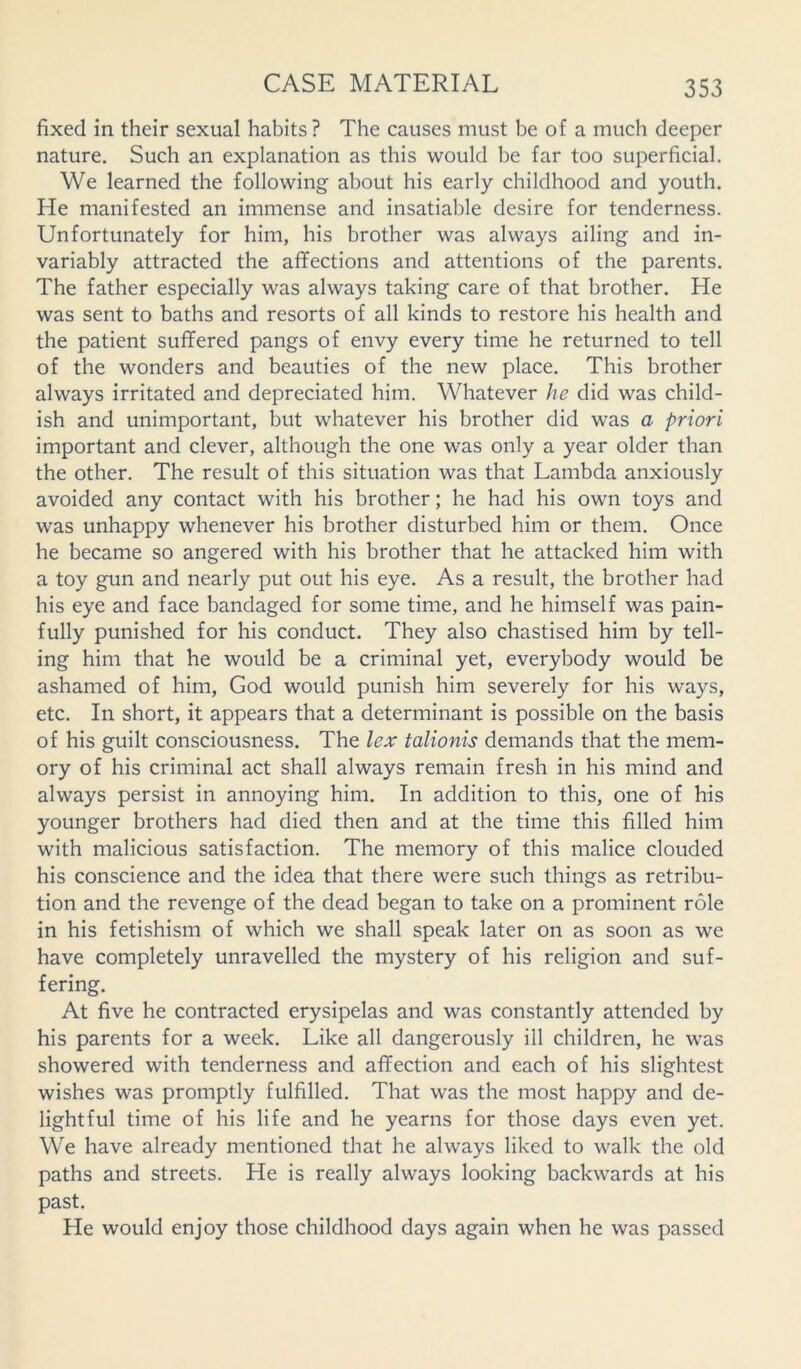 fixed in their sexual habits? The causes must be of a much deeper nature. Such an explanation as this would be far too superficial. We learned the following about his early childhood and youth. He manifested an immense and insatiable desire for tenderness. Unfortunately for him, his brother was always ailing and in- variably attracted the affections and attentions of the parents. The father especially was always taking care of that brother. He was sent to baths and resorts of all kinds to restore his health and the patient suffered pangs of envy every time he returned to tell of the wonders and beauties of the new place. This brother always irritated and depreciated him. Whatever he did was child- ish and unimportant, but whatever his brother did was a priori important and clever, although the one was only a year older than the other. The result of this situation was that Lambda anxiously avoided any contact with his brother; he had his own toys and was unhappy whenever his brother disturbed him or them. Once he became so angered with his brother that he attacked him with a toy gun and nearly put out his eye. As a result, the brother had his eye and face bandaged for some time, and he himself was pain- fully punished for his conduct. They also chastised him by tell- ing him that he would be a criminal yet, everybody would be ashamed of him, God would punish him severely for his ways, etc. In short, it appears that a determinant is possible on the basis of his guilt consciousness. The lex talionis demands that the mem- ory of his criminal act shall always remain fresh in his mind and always persist in annoying him. In addition to this, one of his younger brothers had died then and at the time this filled him with malicious satisfaction. The memory of this malice clouded his conscience and the idea that there were such things as retribu- tion and the revenge of the dead began to take on a prominent role in his fetishism of which we shall speak later on as soon as we have completely unravelled the mystery of his religion and suf- fering. At five he contracted erysipelas and was constantly attended by his parents for a week. Like all dangerously ill children, he was showered with tenderness and affection and each of his slightest wishes was promptly fulfilled. That was the most happy and de- lightful time of his life and he yearns for those days even yet. We have already mentioned that he always liked to walk the old paths and streets. He is really always looking backwards at his past. He would enjoy those childhood days again when he was passed
