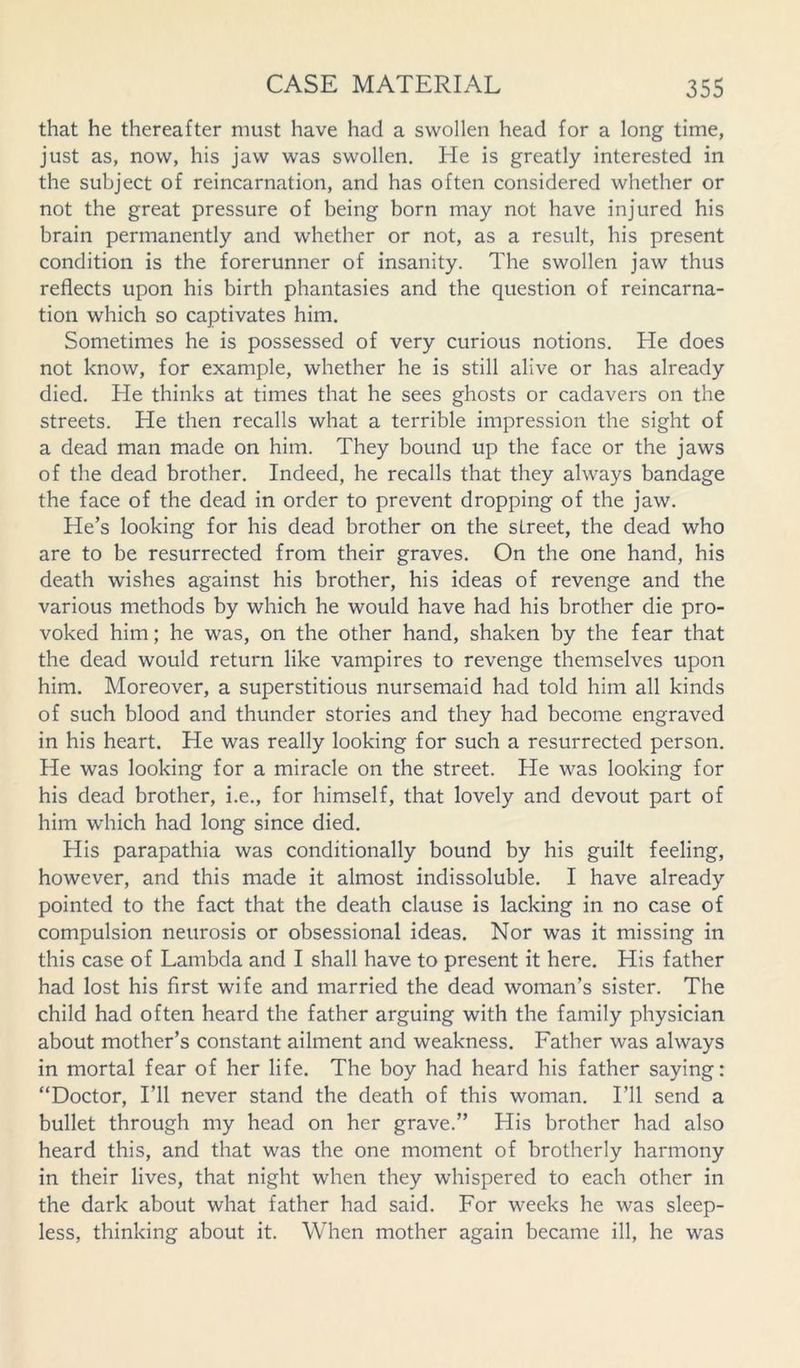 that he thereafter must have had a swollen head for a long time, just as, now, his jaw was swollen. He is greatly interested in the subject of reincarnation, and has often considered whether or not the great pressure of being born may not have injured his brain permanently and whether or not, as a result, his present condition is the forerunner of insanity. The swollen jaw thus reflects upon his birth phantasies and the question of reincarna- tion which so captivates him. Sometimes he is possessed of very curious notions. He does not know, for example, whether he is still alive or has already died. He thinks at times that he sees ghosts or cadavers on the streets. He then recalls what a terrible impression the sight of a dead man made on him. They bound up the face or the jaws of the dead brother. Indeed, he recalls that they always bandage the face of the dead in order to prevent dropping of the jaw. He’s looking for his dead brother on the street, the dead who are to be resurrected from their graves. On the one hand, his death wishes against his brother, his ideas of revenge and the various methods by which he would have had his brother die pro- voked him; he was, on the other hand, shaken by the fear that the dead would return like vampires to revenge themselves upon him. Moreover, a superstitious nursemaid had told him all kinds of such blood and thunder stories and they had become engraved in his heart. He was really looking for such a resurrected person. He was looking for a miracle on the street. He was looking for his dead brother, i.e., for himself, that lovely and devout part of him which had long since died. His parapathia was conditionally bound by his guilt feeling, however, and this made it almost indissoluble. I have already pointed to the fact that the death clause is lacking in no case of compulsion neurosis or obsessional ideas. Nor was it missing in this case of Lambda and I shall have to present it here. His father had lost his first wife and married the dead woman’s sister. The child had often heard the father arguing with the family physician about mother’s constant ailment and weakness. Father was always in mortal fear of her life. The boy had heard his father saying: “Doctor, I’ll never stand the death of this woman. I’ll send a bullet through my head on her grave.” His brother had also heard this, and that was the one moment of brotherly harmony in their lives, that night when they whispered to each other in the dark about what father had said. For weeks he was sleep- less, thinking about it. When mother again became ill, he was