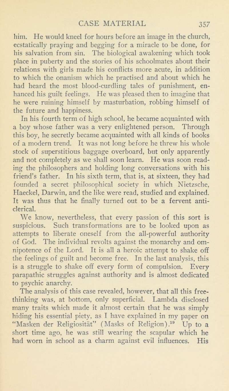 him. He would kneel for hours before an image in the church, ecstatically praying and begging for a miracle to be done, for his salvation from sin. The biological awakening which took place in puberty and the stories of his schoolmates about their relations with girls made his conflicts more acute, in addition to which the onanism which he practised and about which he had heard the most blood-curdling tales of punishment, en- hanced his guilt feelings. He was pleased then to imagine that he were ruining himself by masturbation, robbing himself of the future and happiness. In his fourth term of high school, he became acquainted with a boy whose father was a very enlightened person. Through this boy, he secretly became acquainted with all kinds of books of a modern trend. It was not long before he threw his whole stock of superstitious baggage overboard, but only apparently and not completely as we shall soon learn. He was soon read- ing the philosophers and holding long conversations with his friend’s father. In his sixth term, that is, at sixteen, they had founded a secret philosophical society in which Nietzsche, Haeckel, Darwin, and the like were read, studied and explained. It was thus that he finally turned out to be a fervent anti- clerical. We know, nevertheless, that every passion of this sort is suspicious. Such transformations are to be looked upon as attempts to liberate oneself from the all-powerful authority of God. The individual revolts against the monarchy and om- nipotence of the Lord. It is all a heroic attempt to shake off the feelings of guilt and become free. In the last analysis, this is a struggle to shake off every form of compulsion. Every parapathic struggles against authority and is almost dedicated to psychic anarchy. The analysis of this case revealed, however, that all this free- thinking was, at bottom, only superficial. Lambda disclosed many traits which made it almost certain that he was simply hiding his essential piety, as I have explained in my paper on “Masken der Religiositat” (Masks of Religion).19 Up to a short time ago, he was still wearing the scapular which he had worn in school as a charm against evil influences. His