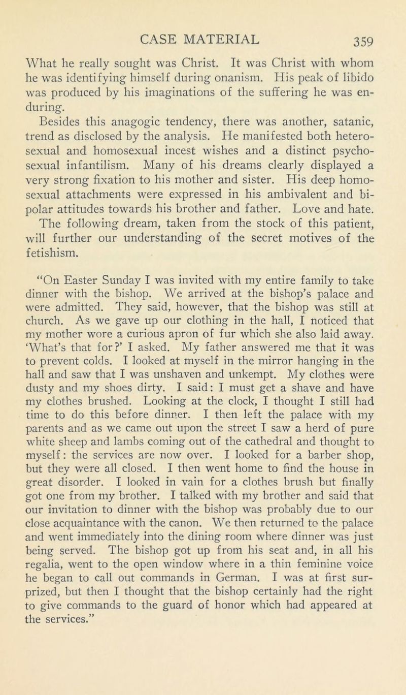 What he really sought was Christ. It was Christ with whom he was identifying himself during onanism. His peak of libido was produced by his imaginations of the suffering he was en- during. Besides this anagogic tendency, there was another, Satanic, trend as disclosed by the analysis. He manifested both hetero- sexual and homosexual incest wishes and a distinct psycho- sexual infantilism. Many of his dreams clearly displayed a very strong fixation to his mother and sister. His deep homo- sexual attachments were expressed in his ambivalent and bi- polar attitudes towards his brother and father. Love and hate. The following dream, taken from the stock of this patient, will further our understanding of the secret motives of the fetishism. “On Easter Sunday I was invited with my entire family to take dinner with the bishop. We arrived at the bishop’s palace and were admitted. They said, however, that the bishop was still at church. As we gave up our clothing in the hall, I noticed that my mother wore a curious apron of fur which she also laid away. ‘What’s that for?’ I asked. My father answered me that it was to prevent colds. I looked at myself in the mirror hanging in the hall and saw that I was unshaven and unkempt. My clothes were dusty and my shoes dirty. I said: I must get a shave and have my clothes brushed. Looking at the clock, I thought I still had time to do this before dinner. I then left the palace with my parents and as we came out upon the street I saw a herd of pure white sheep and lambs coming out of the cathedral and thought to myself: the services are now over. I looked for a barber shop, but they were all closed. I then went home to find the house in great disorder. I looked in vain for a clothes brush but finally got one from my brother. I talked with my brother and said that our invitation to dinner with the bishop was probably due to our close acquaintance with the canon. We then returned to the palace and went immediately into the dining room where dinner was just being served. The bishop got up from his seat and, in all his regalia, went to the open window where in a thin feminine voice he began to call out commands in German. I was at first sur- prized, but then I thought that the bishop certainly had the right to give commands to the guard of honor which had appeared at the services.”
