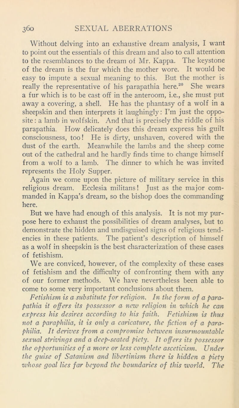 Without delving into an exhaustive dream analysis, I want to point out the essentials of this dream and also to call attention to the resemblances to the dream of Mr. Kappa. The keystone of the dream is the fur which the mother wore. It would be easy to impute a sexual meaning to this. But the mother is really the representative of his parapathia here.20 She wears a fur which is to be cast off in the anteroom, i.e., she must put away a covering, a shell. He has the phantasy of a wolf in a sheepskin and then interprets it laughingly: I’m just the oppo- site : a lamb in wolfskin. And that is precisely the riddle of his parapathia. How delicately does this dream express his guilt consciousness, too! He is dirty, unshaven, covered with the dust of the earth. Meanwhile the lambs and the sheep come out of the cathedral and he hardly finds time to change himself from a wolf to a lamb. The dinner to which he was invited represents the Holy Supper. Again we come upon the picture of military service in this religious dream. Ecclesia militans! Just as the major com- manded in Kappa’s dream, so the bishop does the commanding here. But we have had enough of this analysis. It is not my pur- pose here to exhaust the possibilities of dream analyses, but to demonstrate the hidden and undisguised signs of religious tend- encies in these patients. The patient’s description of himself as a wolf in sheepskin is the best characterization of these cases of fetishism. We are conviced, however, of the complexity of these cases of fetishism and the difficulty of confronting them with any of our former methods. We have nevertheless been able to come to some very important conclusions about them. Fetishism is a substitute for religion. In the form of a para- pathia it offers its possessor a new religion in which he can express his desires according to his faith. Fetishism is thus not a paraphilia, it is only a caricature, the fiction of a para- philia. It derives from a compromise between insurmountable sexual strivings and a deep-seated piety. It offers its possessor the opportunities of a more or less complete asceticism. Under the guise of Satanism and libertinism there is hidden a piety zvhose goal lies far beyond the boundaries of this world. The