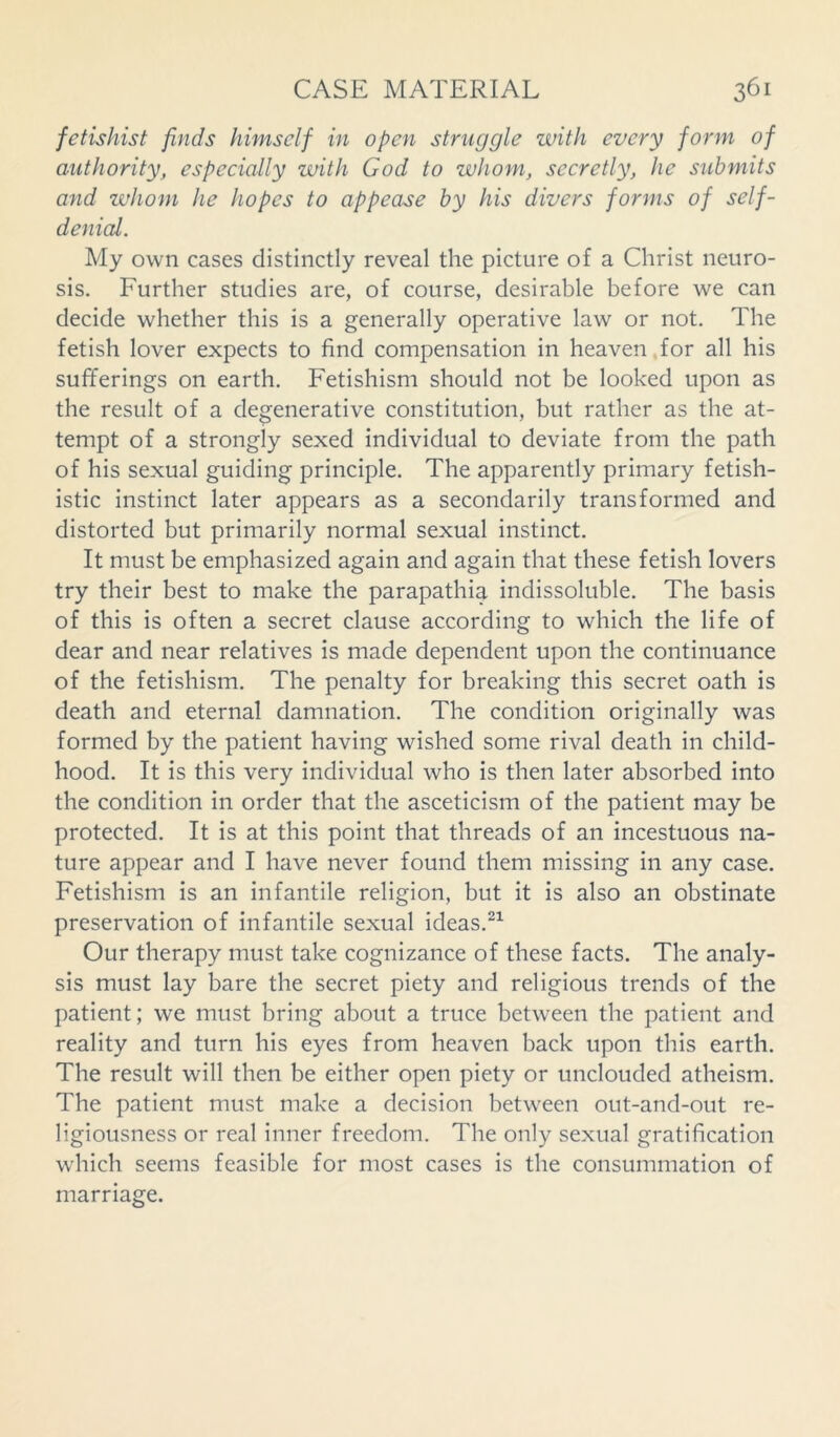 fetishist finds himself in open struggle with every form of authority, especially with God to whom, secretly, he submits and whom he hopes to appease by his divers forms of self- denial. My own cases distinctly reveal the picture of a Christ neuro- sis. Further studies are, of course, desirable before we can decide whether this is a generally operative law or not. The fetish lover expects to find compensation in heaven for all his sufferings on earth. Fetishism should not be looked upon as the result of a degenerative constitution, but rather as the at- tempt of a strongly sexed individual to deviate from the path of his sexual guiding principle. The apparently primary fetish- istic instinct later appears as a secondarily transformed and distorted but primarily normal sexual instinct. It must be emphasized again and again that these fetish lovers try their best to make the parapathia indissoluble. The basis of this is often a secret clause according to which the life of dear and near relatives is made dependent upon the continuance of the fetishism. The penalty for breaking this secret oath is death and eternal damnation. The condition originally was formed by the patient having wished some rival death in child- hood. It is this very individual who is then later absorbed into the condition in order that the asceticism of the patient may be protected. It is at this point that threads of an incestuous na- ture appear and I have never found them missing in any case. Fetishism is an infantile religion, but it is also an obstinate preservation of infantile sexual ideas.21 Our therapy must take cognizance of these facts. The analy- sis must lay bare the secret piety and religious trends of the patient; we must bring about a truce between the patient and reality and turn his eyes from heaven back upon this earth. The result will then be either open piety or unclouded atheism. The patient must make a decision between out-and-out re- ligiousness or real inner freedom. The only sexual gratification which seems feasible for most cases is the consummation of marriage.