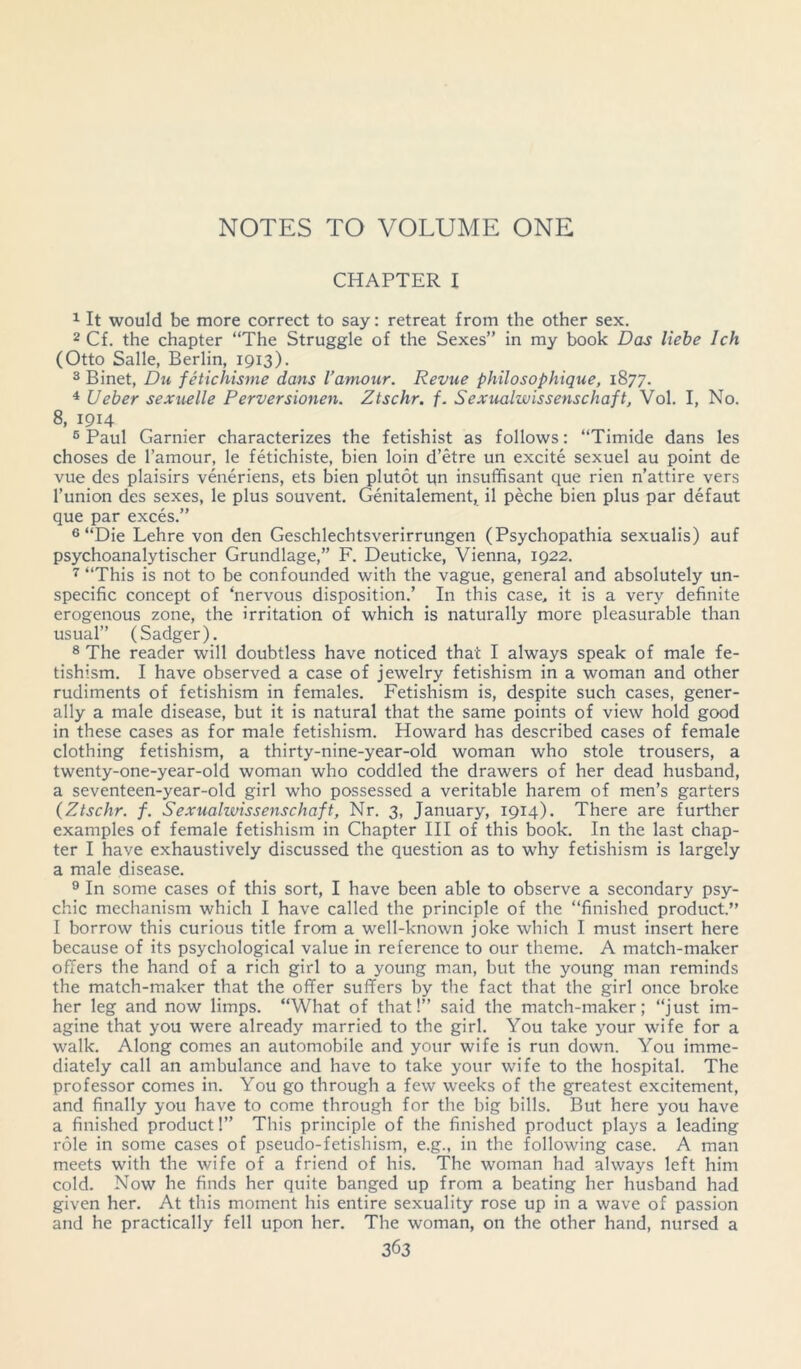CHAPTER I 1 It would be more correct to say: retreat from the other sex. 2 Cf. the chapter “The Struggle of the Sexes” in my book Das liebe lch (Otto Salle, Berlin, 1913). 3 Binet, Du fetichisme dans I’amour. Revue philosophique, 1877. 4 Ueber sexuelle Perversionen. Ztschr. f. Sexualwissenschaft, Vol. I, No. 8> I9I4 6 Paul Gamier characterizes the fetishist as follows: “Timide dans les choses de l’amour, le fetichiste, bien loin d’etre un excite sexuel au point de vue des plaisirs veneriens, ets bien plutot un insuffisant que rien n’attire vers l’union des sexes, le plus souvent. Genitalement, il peche bien plus par defaut que par exces.” 6 “Die Lehre von den Geschlechtsverirrungen (Psychopathia sexualis) auf psychoanalytischer Grundlage,” F. Deuticke, Vienna, 1922. 7 “This is not to be confounded with the vague, general and absolutely un- specific concept of ‘nervous disposition.’ In this case, it is a very definite erogenous zone, the irritation of which is naturally more pleasurable than usual” (Sadger). 8 The reader will doubtless have noticed that I always speak of male fe- tishism. I have observed a case of jewelry fetishism in a woman and other rudiments of fetishism in females. Fetishism is, despite such cases, gener- ally a male disease, but it is natural that the same points of view hold good in these cases as for male fetishism. Howard has described cases of female clothing fetishism, a thirty-nine-year-old woman who stole trousers, a twenty-one-year-old woman who coddled the drawers of her dead husband, a seventeen-year-old girl who possessed a veritable harem of men’s garters (Ztschr. f. Sexualwissenschaft, Nr. 3, January, 1914). There are further examples of female fetishism in Chapter III of this book. In the last chap- ter I have exhaustively discussed the question as to why fetishism is largely a male disease. 9 In some cases of this sort, I have been able to observe a secondary psy- chic mechanism which I have called the principle of the “finished product.” I borrow this curious title from a well-known joke which I must insert here because of its psychological value in reference to our theme. A match-maker offers the hand of a rich girl to a young man, but the young man reminds the match-maker that the offer suffers by the fact that the girl once broke her leg and now limps. “What of that!” said the match-maker; “just im- agine that you were already married to the girl. You take your wife for a walk. Along comes an automobile and your wife is run down. You imme- diately call an ambulance and have to take your wife to the hospital. The professor comes in. You go through a few weeks of the greatest excitement, and finally you have to come through for the big bills. But here you have a finished product!” This principle of the finished product plays a leading role in some cases of pseudo-fetishism, e.g., in the following case. A man meets with the wife of a friend of his. The woman had always left him cold. Now he finds her quite banged up from a beating her husband had given her. At this moment his entire sexuality rose up in a wave of passion and he practically fell upon her. The woman, on the other hand, nursed a