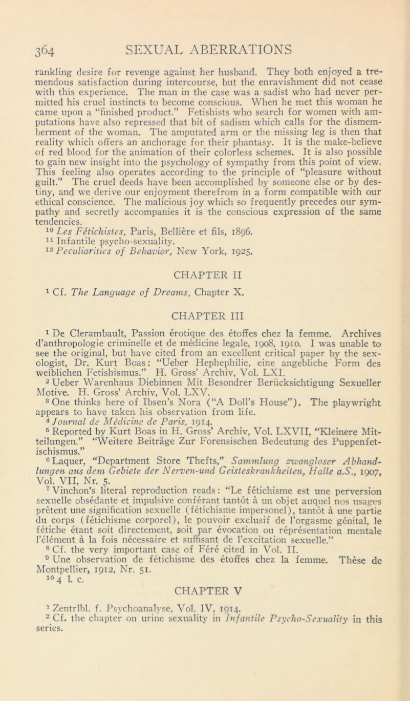 rankling desire for revenge against her husband. They both enjoyed a tre- mendous satisfaction during intercourse, but the enravishment did not cease with this experience. The man in the case was a sadist who had never per- mitted his cruel instincts to become conscious. When he met this woman he came upon a “finished product.” Fetishists who search for women with am- putations have also repressed that bit of sadism which calls for the dismem- berment of the woman. The amputated arm or the missing leg is then that reality which offers an anchorage for their phantasy. It is the make-believe of red blood for the animation of their colorless schemes. It is also possible to gain new insight into the psychology of sympathy from this point of view. This feeling also operates according to the principle of “pleasure without guilt.” The cruel deeds have been accomplished by someone else or by des- tiny, and we derive our enjoyment therefrom in a form compatible with our ethical conscience. The malicious joy which so frequently precedes our sym- pathy and secretly accompanies it is the conscious expression of the same tendencies. 10 Les Fetichistes, Paris, Belliere et fils, 1896. 11 Infantile psycho-sexuality. 12 Peculiarities of Behavior, New York, 1925. CHAPTER II 1 Cf. The Language of Dreams, Chapter X. CHAPTER III 1 De Clerambault, Passion erotique des etoffes chez la femme. Archives d’anthropologie criminelle et de medicine legale, 1908, 1910. I was unable to see the original, but have cited from an excellent critical paper by the sex- ologist, Dr. Kurt Boas: “Ueber Hephephilie, eine angebliche Form des weiblichen Fetishismus.” H. Gross’ Archiv, Vol. LXI. 2 Ueber Warenhaus Diebinnen Mit Besondrer Beriicksichtigung Sexueller Motive. H. Gross’ Archiv, Vol. LXV. 3 One thinks here of Ibsen’s Nora (“A Doll’s House”). The playwright appears to have taken his observation from life. 4 Journal de Medicine de Paris, 1914. 5 Reported by Kurt Boas in H. Gross’ Archiv, Vol. LXVII, “Kleinere Mit- teilungen.” “Weitere Beitrage Zur Forensischen Bedeutung des Puppenfet- ischismus.” °Laquer, “Department Store Thefts,” Sammlung swangloser Abhand- lungen aus dem Gebiete dcr Nerven-und Geisteskrankheiten, Halle a.S., 1907, Vol. VII, Nr. 5. 7 Vinchon’s literal reproduction reads: “Le fetichisme est une perversion sexuelle obsedante et impulsive conferant tantot a un objet auquel nos usages pretent une signification sexuelle (fetichisme impersonel), tantot a une partie du corps (fetichisme corporel), le pouvoir exclusif de l’orgasme genital, le fetiche etant soit directement, soit par evocation ou representation mentale l’element a la fois necessaire et suffisant de l’excitation sexuelle.” 8 Cf. the very important case of Fere cited in Vol. II. 9 Une observation de fetichisme des etoffes chez la femme. These de Montpellier, 1912. Nr. 51. 10 4 1. c. CHAPTER V 1 Zentrlbl. f. Psychoanalyse, Vol. IV, 1914. 2 Cf. the chapter on urine sexuality in Infantile Psycho-Sexuality in this series.