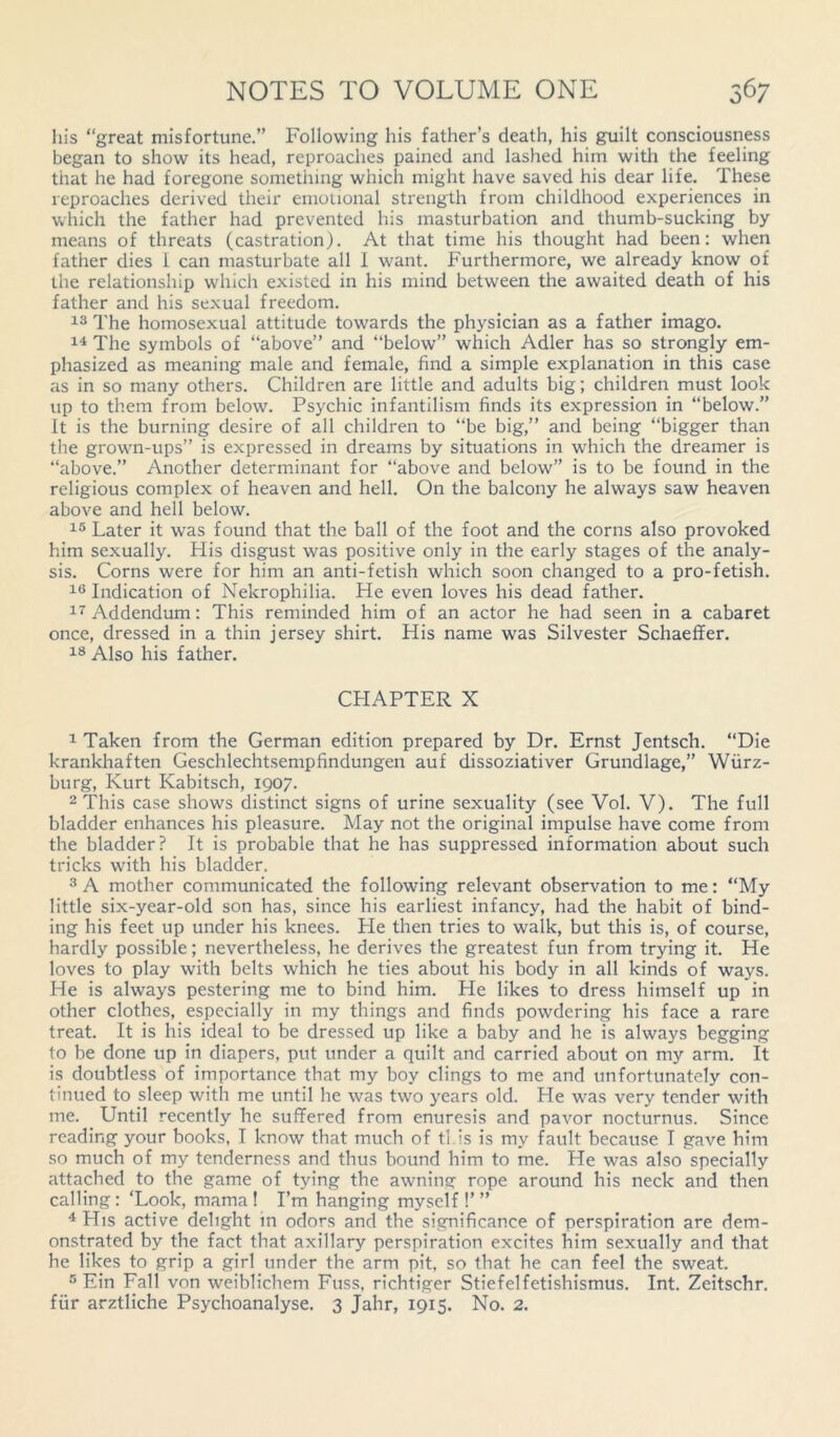 his “great misfortune.” Following his father’s death, his guilt consciousness began to show its head, reproaches pained and lashed him with the feeling that he had foregone something which might have saved his dear life. These reproaches derived their emotional strength from childhood experiences in which the father had prevented his masturbation and thumb-sucking by means of threats (castration). At that time his thought had been: when father dies i can masturbate all I want. Furthermore, we already know of the relationship which existed in his mind between the awaited death of his father and his sexual freedom. 13 The homosexual attitude towards the physician as a father imago. 14 The symbols of “above” and “below” which Adler has so strongly em- phasized as meaning male and female, find a simple explanation in this case as in so many others. Children are little and adults big; children must look up to them from below. Psychic infantilism finds its expression in “below.” It is the burning desire of all children to “be big,” and being “bigger than the grown-ups” is expressed in dreams by situations in which the dreamer is “above.” Another determinant for “above and below” is to be found in the religious complex of heaven and hell. On the balcony he always saw heaven above and hell below. 15 Later it was found that the ball of the foot and the corns also provoked him sexually. His disgust was positive only in the early stages of the analy- sis. Corns were for him an anti-fetish which soon changed to a pro-fetish. 16 Indication of Nekrophilia. He even loves his dead father. 17 Addendum: This reminded him of an actor he had seen in a cabaret once, dressed in a thin jersey shirt. His name was Silvester Schaeffer. 18 Also his father. CPIAPTER X 1 Taken from the German edition prepared by Dr. Ernst Jentsch. “Die krankhaften Geschlechtsempfindungen auf dissoziativer Grundlage,” Wurz- burg, Kurt Kabitsch, 1907. 2 This case shows distinct signs of urine sexuality (see Vol. V). The full bladder enhances his pleasure. May not the original impulse have come from the bladder? It is probable that he has suppressed information about such tricks with his bladder. 3 A mother communicated the following relevant observation to me: “My little six-year-old son has, since his earliest infancy, had the habit of bind- ing his feet up under his knees. He then tries to walk, but this is, of course, hardly possible; nevertheless, he derives the greatest fun from trying it. He loves to play with belts which he ties about his body in all kinds of ways. He is always pestering me to bind him. He likes to dress himself up in other clothes, especially in my things and finds powdering his face a rare treat. It is his ideal to be dressed up like a baby and he is always begging to be done up in diapers, put under a quilt and carried about on my arm. It is doubtless of importance that my boy clings to me and unfortunately con- tinued to sleep with me until he was two years old. He was very tender with me. Until recently he suffered from enuresis and pavor nocturnus. Since reading your books, I know that much of tl is is my fault because I gave him so much of my tenderness and thus bound him to me. He was also specially attached to the game of tying the awning rope around his neck and then calling : ‘Look, mama ! I’m hanging myself !’ ” 4 His active delight in odors and the significance of perspiration are dem- onstrated by the fact that axillary perspiration excites him sexually and that he likes to grip a girl under the arm pit, so that he can feel the sweat. 5 Ein Fall von weiblichem Fuss, richtiger Stiefelfetishismus. Int. Zeitschr. fur arztliche Psychoanalyse. 3 Jahr, 1915. No. 2.