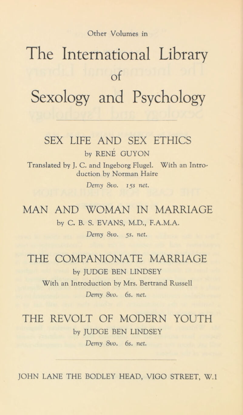 Other Volumes in The International Library of Sexology and Psychology SEX LIFE AND SEX ETHICS by RENE GUYON Translated by J. C. and Ingeborg Flugel. With an Intro- duction by Norman Haire Demy 8vo. 15s net. MAN AND WOMAN IN MARRIAGE by C. B. S. EVANS, M.D., F.A.M.A. Demy 8vo. 5s. net. THE COMPANIONATE MARRIAGE by JUDGE BEN LINDSEY With an Introduction by Mrs. Bertrand Russell Demy 8vo. 6s. net. THE REVOLT OF MODERN YOUTH by JUDGE BEN LINDSEY Demy 8vo. 6s. net. JOHN LANE THE BODLEY HEAD, VIGO STREET, W.l