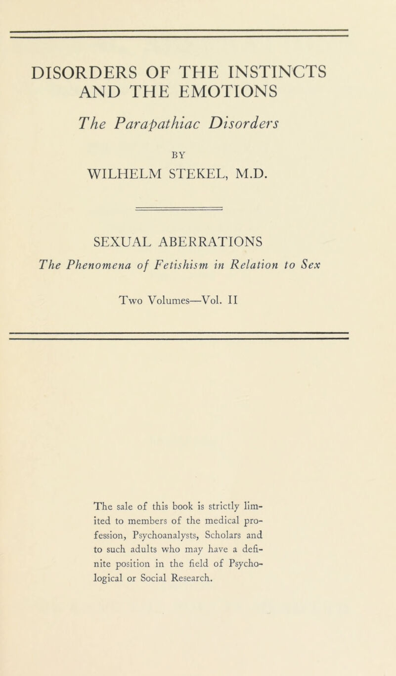 DISORDERS OF THE INSTINCTS AND THE EMOTIONS The Parapathiac Disorders BY WILHELM STEKEL, M.D. SEXUAL ABERRATIONS The Phenomena of Fetishism in Relation to Sex Two Volumes—Vol. II The sale of this book is strictly lim- ited to members of the medical pro- fession, Psychoanalysts, Scholars and to such adults who may have a defi- nite position in the field of Psycho- logical or Social Research.