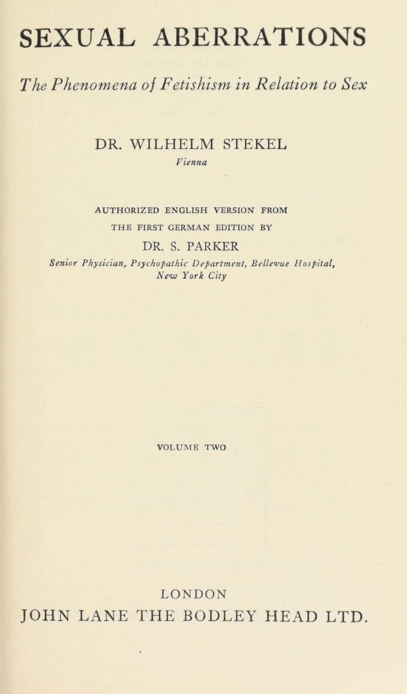 SEXUAL ABERRATIONS The Phenomena oj Fetishism in Relation to Sex DR. WILHELM STEKEL Vienna AUTHORIZED ENGLISH VERSION FROM THE FIRST GERMAN EDITION BY DR. S. PARKER Senior Physician, Psychopathic Department, Bellevue Hospital, Nevj York City VOLUME TWO LONDON JOHN LANE THE BODLEY HEAD LTD.