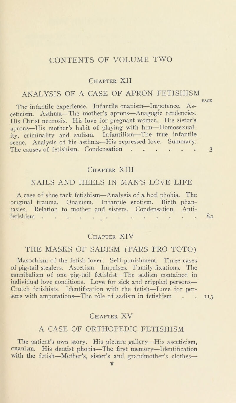 Chapter XII ANALYSIS OF A CASE OF APRON FETISHISM PAGE The infantile experience. Infantile onanism—Impotence. As- ceticism. Asthma—The mother’s aprons—Anagogic tendencies. His Christ neurosis. His love for pregnant women. His sister’s aprons—His mother’s habit of playing with him—Homosexual- ity, criminality and sadism. Infantilism—The true infantile scene. Analysis of his asthma—His repressed love. Summary. The causes of fetishism. Condensation 3 Chapter XIII NAILS AND HEELS IN MAN’S LOVE LIFE A case of shoe tack fetishism—Analysis of a heel phobia. The original trauma. Onanism. Infantile erotism. Birth phan- tasies. Relation to mother and sisters. Condensation. Anti- fetishism 82 Chapter XIV THE MASKS OF SADISM (PARS PRO TOTO) Masochism of the fetish lover. Self-punishment. Three cases of pig-tail stealers. Ascetism. Impulses. Family fixations. The cannibalism of one pig-tail fetishist—The sadism contained in individual love conditions. Love for sick and crippled persons— Crutch fetishists. Identification with the fetish—Love for per- sons with amputations—The role of sadism in fetishism . . 113 Chapter XV A CASE OF ORTHOPEDIC FETISHISM The patient’s own story. His picture gallery—His asceticism, onanism. His dentist phobia—The first memory—Identification with the fetish—Mother’s, sister’s and grandmother’s clothes—