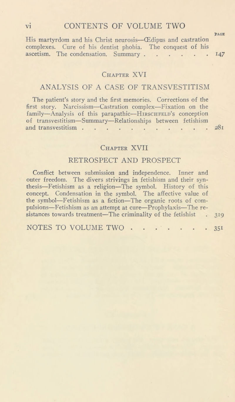His martyrdom and his Christ neurosis—CEdipus and castration complexes. Cure of his dentist phobia. The conquest of his ascetism. The condensation. Summary Chapter XVI ANALYSIS OF A CASE OF TRANSVESTITISM The patient’s story and the first memories. Corrections of the first story. Narcissism—Castration complex—Fixation on the family—Analysis of this parapathic—Hirschfeld’s conception of transvestitism—Summary—Relationships between fetishism and transvestitism Chapter XVII RETROSPECT AND PROSPECT Conflict between submission and independence. Inner and outer freedom. The divers strivings in fetishism and their syn- thesis—Fetishism as a religion—The symbol. History of this concept. Condensation in the symbol. The affective value of the symbol—Fetishism as a fiction—The organic roots of com- pulsions—Fetishism as an attempt at cure—Prophylaxis—The re- sistances towards treatment—The criminality of the fetishist NOTES TO VOLUME TWO 1>AGE 147 281 319 351