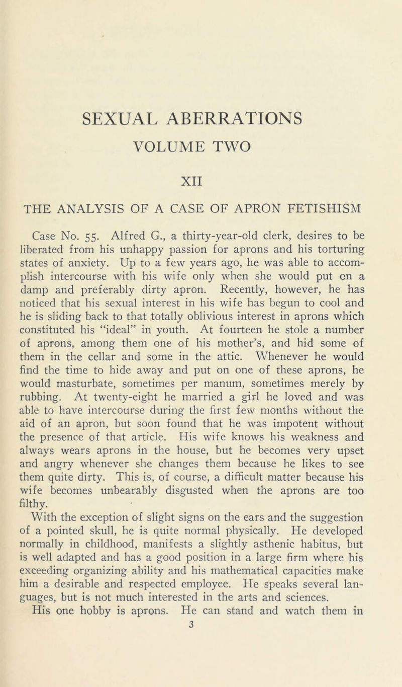VOLUME TWO XII THE ANALYSIS OF A CASE OF APRON FETISHISM Case No. 55. Alfred G., a thirty-year-old clerk, desires to be liberated from his unhappy passion for aprons and his torturing states of anxiety. Up to a few years ago, he was able to accom- plish intercourse with his wife only when she would put on a damp and preferably dirty apron. Recently, however, he has noticed that his sexual interest in his wife has begun to cool and he is sliding back to that totally oblivious interest in aprons which constituted his “ideal” in youth. At fourteen he stole a number of aprons, among them one of his mother's, and hid some of them in the cellar and some in the attic. Whenever he would find the time to hide away and put on one of these aprons, he would masturbate, sometimes per manum, sometimes merely by rubbing. At twenty-eight he married a girl he loved and was able to have intercourse during the first few months without the aid of an apron, but soon found that he was impotent without the presence of that article. His wife knows his weakness and always wears aprons in the house, but he becomes very upset and angry whenever she changes them because he likes to see them quite dirty. This is, of course, a difficult matter because his wife becomes unbearably disgusted when the aprons are too filthy. With the exception of slight signs on the ears and the suggestion of a pointed skull, he is quite normal physically. He developed normally in childhood, manifests a slightly asthenic habitus, but is well adapted and has a good position in a large firm where his exceeding organizing ability and his mathematical capacities make him a desirable and respected employee. He speaks several lan- guages, but is not much interested in the arts and sciences. His one hobby is aprons. He can stand and watch them in