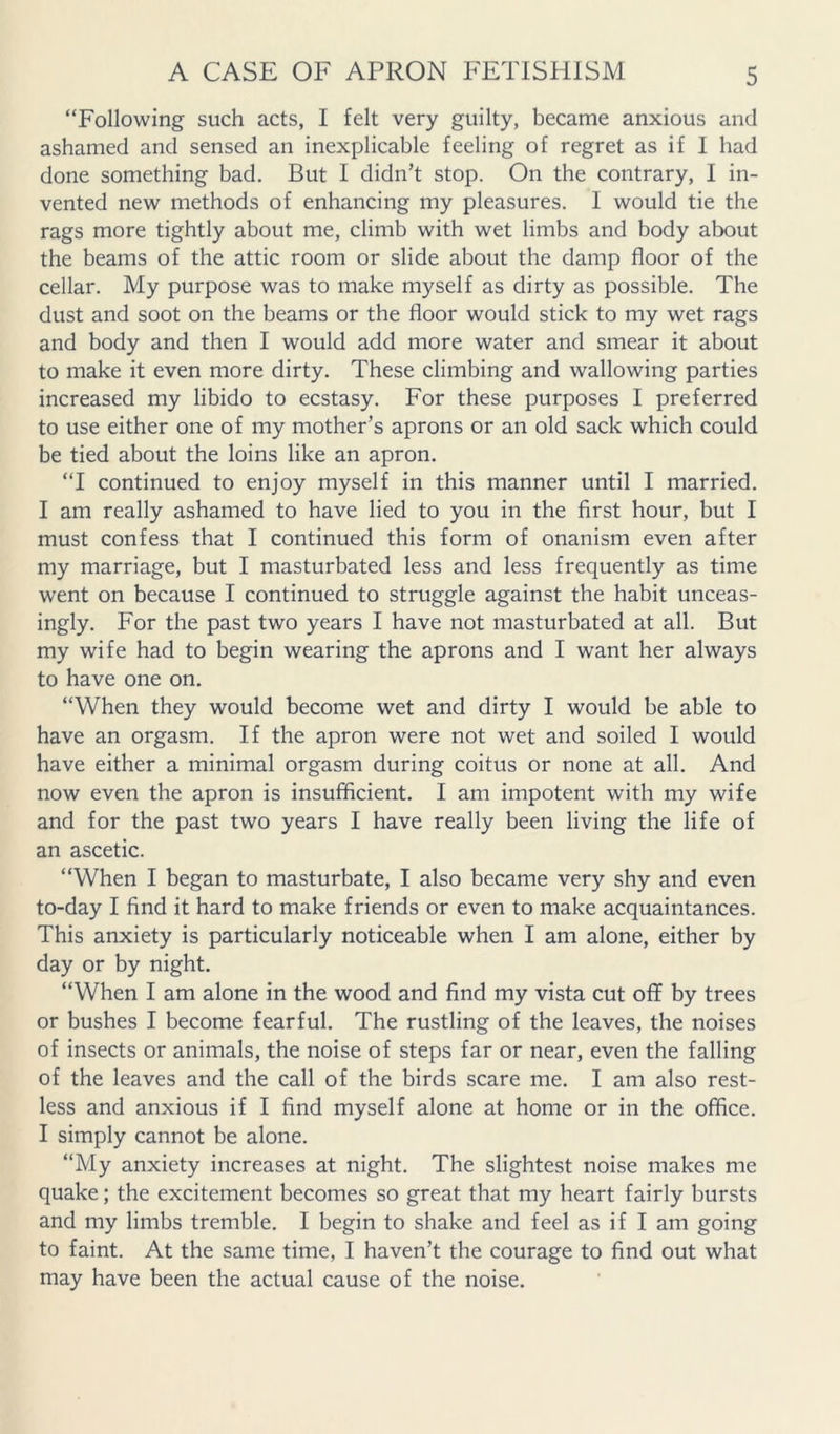 “Following such acts, I felt very guilty, became anxious and ashamed and sensed an inexplicable feeling of regret as if 1 had done something bad. But I didn’t stop. On the contrary, I in- vented new methods of enhancing my pleasures. I would tie the rags more tightly about me, climb with wet limbs and body about the beams of the attic room or slide about the damp floor of the cellar. My purpose was to make myself as dirty as possible. The dust and soot on the beams or the floor would stick to my wet rags and body and then I would add more water and smear it about to make it even more dirty. These climbing and wallowing parties increased my libido to ecstasy. For these purposes I preferred to use either one of my mother’s aprons or an old sack which could be tied about the loins like an apron. “I continued to enjoy myself in this manner until I married. I am really ashamed to have lied to you in the first hour, but I must confess that I continued this form of onanism even after my marriage, but I masturbated less and less frequently as time went on because I continued to struggle against the habit unceas- ingly. For the past two years I have not masturbated at all. But my wife had to begin wearing the aprons and I want her always to have one on. “When they would become wet and dirty I would be able to have an orgasm. If the apron were not wet and soiled I would have either a minimal orgasm during coitus or none at all. And now even the apron is insufficient. I am impotent with my wife and for the past two years I have really been living the life of an ascetic. “When I began to masturbate, I also became very shy and even to-day I find it hard to make friends or even to make acquaintances. This anxiety is particularly noticeable when I am alone, either by day or by night. “When I am alone in the wood and find my vista cut off by trees or bushes I become fearful. The rustling of the leaves, the noises of insects or animals, the noise of steps far or near, even the falling of the leaves and the call of the birds scare me. I am also rest- less and anxious if I find myself alone at home or in the office. I simply cannot be alone. “My anxiety increases at night. The slightest noise makes me quake; the excitement becomes so great that my heart fairly bursts and my limbs tremble. I begin to shake and feel as if I am going to faint. At the same time, I haven’t the courage to find out what may have been the actual cause of the noise.