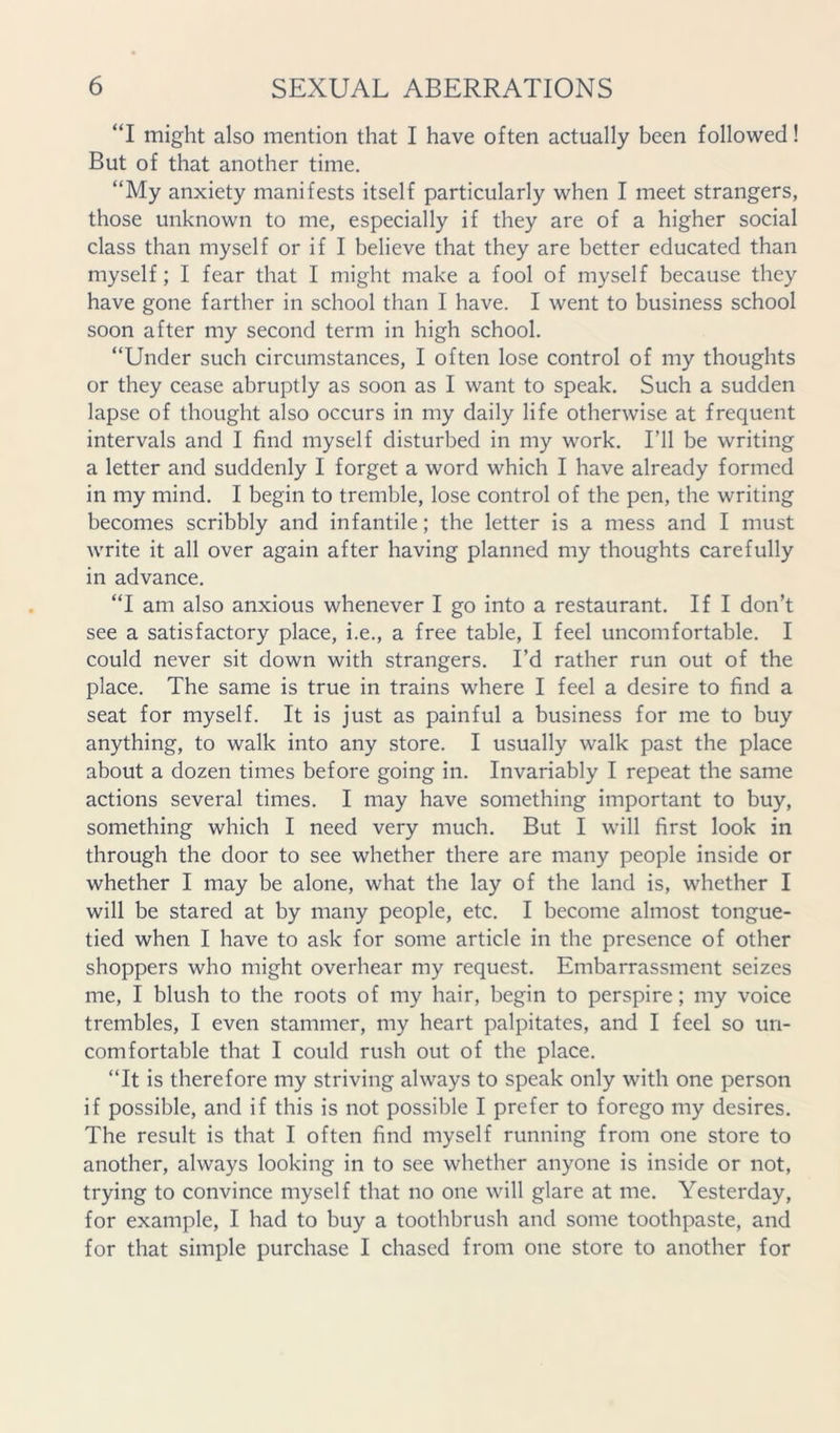 ‘T might also mention that I have often actually been followed! But of that another time. “My anxiety manifests itself particularly when I meet strangers, those unknown to me, especially if they are of a higher social class than myself or if I believe that they are better educated than myself; I fear that I might make a fool of myself because they have gone farther in school than I have. I went to business school soon after my second term in high school. “Under such circumstances, I often lose control of my thoughts or they cease abruptly as soon as I want to speak. Such a sudden lapse of thought also occurs in my daily life otherwise at frequent intervals and I find myself disturbed in my work. I’ll be writing a letter and suddenly I forget a word which I have already formed in my mind. I begin to tremble, lose control of the pen, the writing becomes scribbly and infantile; the letter is a mess and I must write it all over again after having planned my thoughts carefully in advance. “I am also anxious whenever I go into a restaurant. If I don’t see a satisfactory place, i.e., a free table, I feel uncomfortable. I could never sit down with strangers. I’d rather run out of the place. The same is true in trains where I feel a desire to find a seat for myself. It is just as painful a business for me to buy anything, to walk into any store. I usually walk past the place about a dozen times before going in. Invariably I repeat the same actions several times. I may have something important to buy, something which I need very much. But I will first look in through the door to see whether there are many people inside or whether I may be alone, what the lay of the land is, whether I will be stared at by many people, etc. I become almost tongue- tied when I have to ask for some article in the presence of other shoppers who might overhear my request. Embarrassment seizes me, I blush to the roots of my hair, begin to perspire; my voice trembles, I even stammer, my heart palpitates, and I feel so un- comfortable that I could rush out of the place. “It is therefore my striving always to speak only with one person if possible, and if this is not possible I prefer to forego my desires. The result is that I often find myself running from one store to another, always looking in to see whether anyone is inside or not, trying to convince myself that no one will glare at me. Yesterday, for example, I had to buy a toothbrush and some toothpaste, and for that simple purchase I chased from one store to another for