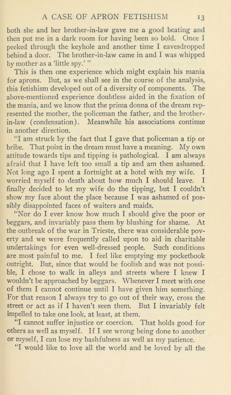 both she and her brother-in-law gave me a good beating and then put me in a dark room for having been so bold. Once I peeked through the keyhole and another time I eavesdropped behind a door. The brother-in-law came in and I was whipped by mother as a ‘little spy.’ ” This is then one experience which might explain his mania for aprons. But, as we shall see in the course of the analysis, this fetishism developed out of a diversity of components. The above-mentioned experience doubtless aided in the fixation of the mania, and we know that the prima donna of the dream rep- resented the mother, the policeman the father, and the brother- in-law (condensation). Meanwhile his associations continue in another direction. “I am struck by the fact that I gave that policeman a tip or bribe. That point in the dream must have a meaning. My own attitude towards tips and tipping is pathological. I am always afraid that I have left too small a tip and am then ashamed. Not long ago I spent a fortnight at a hotel with my wife. I worried myself to death about how much I should leave. I finally decided to let my wife do the tipping, but I couldn’t show my face about the place because I was ashamed of pos- sibly disappointed faces of waiters and maids. “Nor do I ever know how much I should give the poor or beggars, and invariably pass them by blushing for shame. At the outbreak of the war in Trieste, there was considerable pov- erty and we were frequently called upon to aid in charitable undertakings for even well-dressed people. Such conditions are most painful to me. I feel like emptying my pocketbook outright. But, since that would be foolish and was not possi- ble, I chose to walk in alleys and streets where I knew I wouldn’t be approached by beggars. Whenever I meet with one of them I cannot continue until I have given him something. For that reason I always try to go out of their way, cross the street or act as if I haven’t seen them. But I invariably felt impelled to take one look, at least, at them. “I cannot suffer injustice or coercion. That holds good for others as well as myself. If I see wrong being done to another or myself, I can lose my bashfulness as well as my patience. “I would like to love all the world and be loved by all the