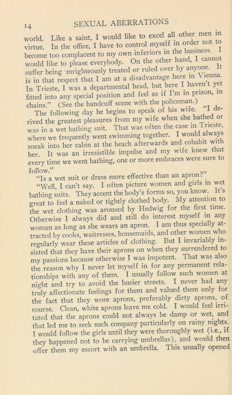 world. Like a saint, I would like to excel all other men m virtue. In the office, I have to control myself m order not to become too complacent to my own inferiors m the >™siness would like to please everybody. On the other han , suffer being unrighteously treated or ruled over by is in that respect that I am at a disadvantage here in In Trieste, I was a departmental head, but here I hav y fitted into any special position and feel as if I m in prison, chains.” (See the handcuff scene with the policeman.) The following day he begins to speak of his wife. 1 rived the greatest pleasures from my wife when she bathed or was in a wet bathing suit. That was often the case m Tneste, where we frequently went swimming together. I would always sneak into her cabin at the beach afterwards and cohabit with her It was an irresistible impulse and my wife knew that every time we went bathing, one or more embraces were sure to follow.” . , “Is a wet suit or dress more effective than an apron. ^ “Well, I can’t say. I often picture women and girls m wet bathing suits. They accent the body’s forms so, you know. It s great to feel a naked or tightly clothed body. My attention to the wet clothing was aroused by Hedwig for the first time. Otherwise I always did and still do interest myself m any woman as long as she wears an apron. I am thus specially at- tracted by cooks, waitresses, housemaids, and other women who reo-ularly wear these articles of clothing. But I invariably in- sis'ted that they have their aprons on when they surrendered to my passions because otherwise I was impotent. That was also the reason why I never let myself in for any permanent rela- tionships with any of them. I usually follow such women at ni^ht and try to avoid the busier streets. I never had any truly affectionate feelings for them and valued them only for the fact that they wore aprons, preferably dirty aprons,^ of course. Clean, white aprons leave me cold. I would feel irri- tated that the aprons could not always be damp or wet, and that led me to seek such company particularly on rainy nights. I would follow the girls until they were thoroughly wet (i.e., if they happened not to be carrying umbrellas), and would then offer them my escort with an umbrella. This usually opened