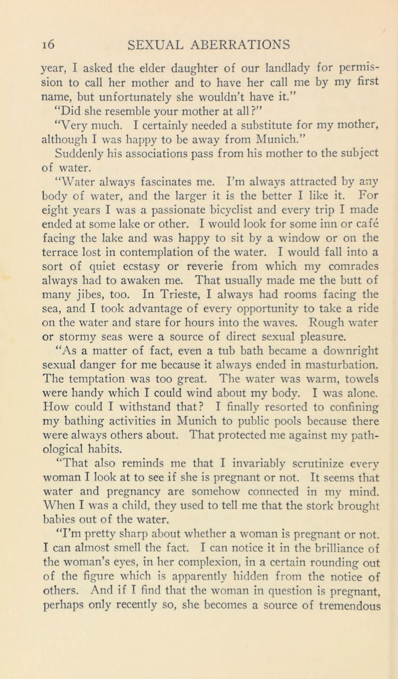 year, I asked the elder daughter of our landlady for permis- sion to call her mother and to have her call me by my first name, but unfortunately she wouldn’t have it.” “Did she resemble your mother at all ?” “Very much. I certainly needed a substitute for my mother, although I was happy to be away from Munich.” Suddenly his associations pass from his mother to the subject of water. “Water always fascinates me. I’m always attracted by any body of water, and the larger it is the better I like it. For eight years I was a passionate bicyclist and every trip I made ended at some lake or other. I would look for some inn or cafe facing the lake and was happy to sit by a window or on the terrace lost in contemplation of the water. I would fall into a sort of quiet ecstasy or reverie from which my comrades always had to awaken me. That usually made me the butt of many jibes, too. In Trieste, I always had rooms facing the sea, and I took advantage of every opportunity to take a ride on the water and stare for hours into the waves. Rough water or stormy seas were a source of direct sexual pleasure. “As a matter of fact, even a tub bath became a downright sexual danger for me because it always ended in masturbation. The temptation was too great. The water was warm, towels were handy which I could wind about my body. I was alone. How could I withstand that? I finally resorted to confining my bathing activities in Munich to public pools because there were always others about. That protected me against my path- ological habits. “That also reminds me that I invariably scrutinize every woman I look at to see if she is pregnant or not. It seems that water and pregnancy are somehow connected in my mind. When I was a child, they used to tell me that the stork brought babies out of the water. “I’m pretty sharp about whether a woman is pregnant or not. I can almost smell the fact. I can notice it in the brilliance of the woman’s eyes, in her complexion, in a certain rounding out of the figure which is apparently hidden from the notice of others. And if I find that the woman in question is pregnant, perhaps only recently so, she becomes a source of tremendous