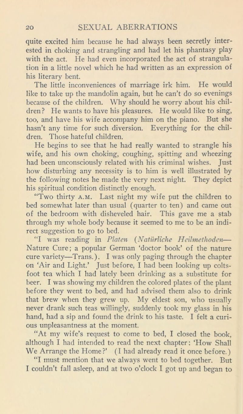 quite excited him because he had always been secretly inter- ested in choking and strangling and had let his phantasy play with the act. He had even incorporated the act of strangula- tion in a little novel which he had written as an expression of his literary bent. The little inconveniences of marriage irk him. He would like to take up the mandolin again, but he can’t do so evenings because of the children. Why should he worry about his chil- dren? He wants to have his pleasures. He would like to sing, too, and have his wife accompany him on the piano. But she hasn’t any time for such diversion. Everything for the chil- dren. Those hateful children. He begins to see that he had really wanted to strangle his wife, and his own choking, coughing, spitting and wheezing had been unconsciously related with his criminal wishes. Just how disturbing any necessity is to him is well illustrated by the following notes he made the very next night. They depict his spiritual condition distinctly enough. “Two thirty a.m. Last night my wife put the children to bed somewhat later than usual (quarter to ten) and came out of the bedroom with disheveled hair. This gave me a stab through my whole body because it seemed to me to be an indi- rect suggestion to go to bed. “I was reading in Platen (Natiirliche Hcilmethodcn— Nature Cure; a popular German ‘doctor book’ of the nature cure variety—Trans.). I was only paging through the chapter on ‘Air and Light.’ Just before, I had been looking up colts- foot tea which I had lately been drinking as a substitute for beer. I was showing my children the colored plates of the plant before they went to bed, and had advised them also to drink that brew when they grew up. My eldest son, who usually never drank such teas willingly, suddenly took my glass in his hand, had a sip and found the drink to his taste. I felt a curi- ous unpleasantness at the moment. “At my wife’s request to come to bed, I closed the book, although I had intended to read the next chapter: ‘How Shall We Arrange the Home?’ (I had already read it once before.) “I must mention that we always went to bed together. But I couldn’t fall asleep, and at two o’clock I got up and began to