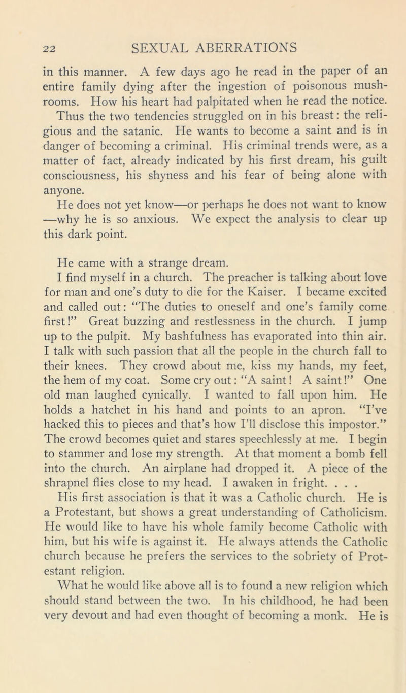 in this manner. A few days ago he read in the paper of an entire family dying after the ingestion of poisonous mush- rooms. How his heart had palpitated when he read the notice. Thus the two tendencies struggled on in his breast: the reli- gious and the satanic. He wants to become a saint and is in danger of becoming a criminal. His criminal trends were, as a matter of fact, already indicated by his first dream, his guilt consciousness, his shyness and his fear of being alone with anyone. He does not yet know—or perhaps he does not want to know —why he is so anxious. We expect the analysis to clear up this dark point. He came with a strange dream. I find myself in a church. The preacher is talking about love for man and one’s duty to die for the Kaiser. I became excited and called out: “The duties to oneself and one’s family come first!” Great buzzing and restlessness in the church. I jump up to the pulpit. My bashfulness has evaporated into thin air. I talk with such passion that all the people in the church fall to their knees. They crowd about me, kiss my hands, my feet, the hem of my coat. Some cry out: “A saint! A saint!” One old man laughed cynically. I wanted to fall upon him. He holds a hatchet in his hand and points to an apron. “I’ve hacked this to pieces and that’s how I’ll disclose this impostor.” The crowd becomes quiet and stares speechlessly at me. I begin to stammer and lose my strength. At that moment a bomb fell into the church. An airplane had dropped it. A piece of the shrapnel flies close to my head. I awaken in fright. . . . His first association is that it was a Catholic church. He is a Protestant, but shows a great understanding of Catholicism. He would like to have his whole family become Catholic with him, but his wife is against it. He always attends the Catholic church because he prefers the services to the sobriety of Prot- estant religion. What he would like above all is to found a new religion which should stand between the two. In his childhood, he had been very devout and had even thought of becoming a monk. He is