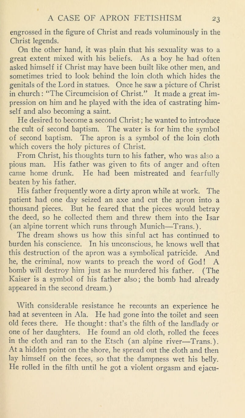 engrossed in the figure of Christ and reads voluminously in the Christ legends. On the other hand, it was plain that his sexuality was to a great extent mixed with his beliefs. As a boy he had often asked himself if Christ may have been built like other men, and sometimes tried to look behind the loin cloth which hides the genitals of the Lord in statues. Once he saw a picture of Christ in church: “The Circumcision of Christ.” It made a great im- pression on him and he played with the idea of castrating him- self and also becoming a saint. He desired to become a second Christ; he wanted to introduce the cult of second baptism. The water is for him the symbol of second baptism. The apron is a symbol of the loin cloth which covers the holy pictures of Christ. From Christ, his thoughts turn to his father, who was also a pious man. His father was given to fits of anger and often came home drunk. He had been mistreated and fearfully beaten by his father. His father frequently wore a dirty apron while at work. The patient had one day seized an axe and cut the apron into a thousand pieces. But he feared that the pieces would betray the deed, so he collected them and threw them into the Isar (an alpine torrent which runs through Munich—Trans.). The dream shows us how this sinful act has continued to burden his conscience. In his unconscious, he knows well that this destruction of the apron was a symbolical patricide. And he, the criminal, now wants to preach the word of God! A bomb will destroy him just as he murdered his father. (The Kaiser is a symbol of his father also; the bomb had already appeared in the second dream.) With considerable resistance he recounts an experience he had at seventeen in Ala. He had gone into the toilet and seen old feces there. He thought: that’s the filth of the landlady or one of her daughters. Fie found an old cloth, rolled the feces in the cloth and ran to the Etsch (an alpine river—Trans.). At a hidden point on the shore, he spread out the cloth and then lay himself on the feces, so that the dampness wet his belly. He rolled in the filth until he got a violent orgasm and ejacu-