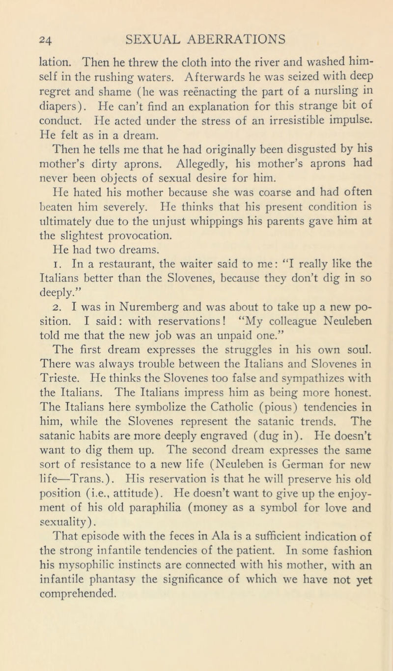 lation. Then he threw the cloth into the river and washed him- self in the rushing waters. Afterwards he was seized with deep regret and shame (he was reenacting the part of a nursling in diapers). He can’t find an explanation for this strange bit of conduct. He acted under the stress of an irresistible impulse. He felt as in a dream. Then he tells me that he had originally been disgusted by his mother’s dirty aprons. Allegedly, his mother’s aprons had never been objects of sexual desire for him. He hated his mother because she was coarse and had often beaten him severely. He thinks that his present condition is ultimately due to the unjust whippings his parents gave him at the slightest provocation. He had two dreams. 1. In a restaurant, the waiter said to me: “I really like the Italians better than the Slovenes, because they don’t dig in so deeply.” 2. I was in Nuremberg and was about to take up a new po- sition. I said: with reservations! “My colleague Neuleben told me that the new job was an unpaid one.” The first dream expresses the struggles in his own soul. There was always trouble between the Italians and Slovenes in Trieste. He thinks the Slovenes too false and sympathizes with the Italians. The Italians impress him as being more honest. The Italians here symbolize the Catholic (pious) tendencies in him, while the Slovenes represent the satanic trends. The Satanic habits are more deeply engraved (dug in). He doesn’t want to dig them up. The second dream expresses the same sort of resistance to a new life (Neuleben is German for new life—Trans.). His reservation is that he will preserve his old position (i.e., attitude). He doesn’t want to give up the enjoy- ment of his old paraphilia (money as a symbol for love and sexuality). That episode with the feces in Ala is a sufficient indication of the strong infantile tendencies of the patient. In some fashion his mysophilic instincts are connected with his mother, with an infantile phantasy the significance of which we have not yet comprehended.