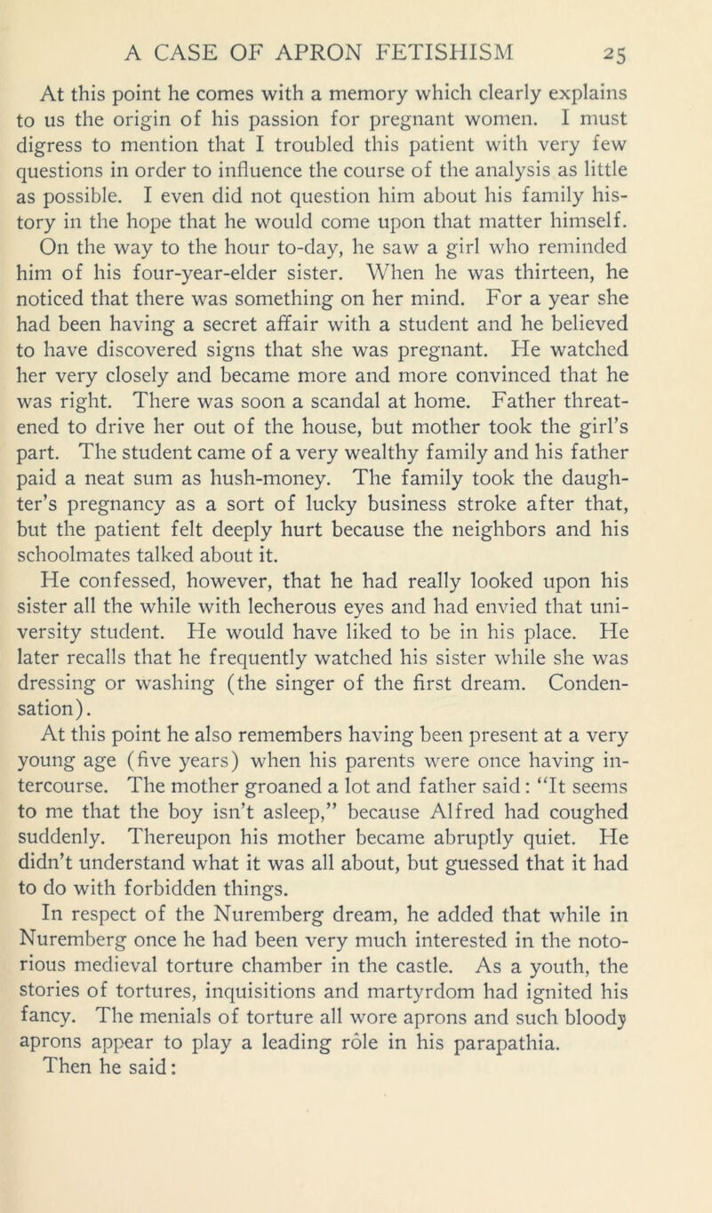 At this point he comes with a memory which clearly explains to us the origin of his passion for pregnant women. I must digress to mention that I troubled this patient with very few questions in order to influence the course of the analysis as little as possible. I even did not question him about his family his- tory in the hope that he would come upon that matter himself. On the way to the hour to-day, he saw a girl who reminded him of his four-year-elder sister. When he was thirteen, he noticed that there was something on her mind. For a year she had been having a secret affair with a student and he believed to have discovered signs that she was pregnant. He watched her very closely and became more and more convinced that he was right. There was soon a scandal at home. Father threat- ened to drive her out of the house, but mother took the girl’s part. The student came of a very wealthy family and his father paid a neat sum as hush-money. The family took the daugh- ter’s pregnancy as a sort of lucky business stroke after that, but the patient felt deeply hurt because the neighbors and his schoolmates talked about it. He confessed, however, that he had really looked upon his sister all the while with lecherous eyes and had envied that uni- versity student. He would have liked to be in his place. He later recalls that he frequently watched his sister while she was dressing or washing (the singer of the first dream. Conden- sation). At this point he also remembers having been present at a very young age (five years) when his parents were once having in- tercourse. The mother groaned a lot and father said: ‘Tt seems to me that the boy isn’t asleep,” because Alfred had coughed suddenly. Thereupon his mother became abruptly quiet. He didn’t understand what it was all about, but guessed that it had to do with forbidden things. In respect of the Nuremberg dream, he added that while in Nuremberg once he had been very much interested in the noto- rious medieval torture chamber in the castle. As a youth, the stories of tortures, inquisitions and martyrdom had ignited his fancy. The menials of torture all wore aprons and such bloody aprons appear to play a leading role in his parapathia. Then he said: