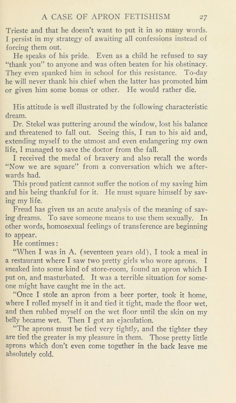 Trieste and that he doesn’t want to put it in so many words. I persist in my strategy of awaiting all confessions instead of forcing them out. He speaks of his pride. Even as a child he refused to say “thank you” to anyone and was often beaten for his obstinacy. They even spanked him in school for this resistance. To-day he will never thank his chief when the latter has promoted him or given him some bonus or other. He would rather die. His attitude is well illustrated by the following characteristic dream. Dr. Stekel was puttering around the window, lost his balance and threatened to fall out. Seeing this, I ran to his aid and, extending myself to the utmost and even endangering my own life, I managed to save the doctor from the fall. I received the medal of bravery and also recall the words “Now we are square” from a conversation which we after- wards had. This proud patient cannot suffer the notion of my saving him and his being thankful for it. He must square himself by sav- ing my life. Freud has given us an acute analysis of the meaning of sav- ing dreams. To save someone means to use them sexually. In other words, homosexual feelings of transference are beginning to appear. He continues: “When I was in A. (seventeen years old), I took a meal in a restaurant where I saw two pretty girls who wore aprons. I sneaked into some kind of store-room, found an apron which I put on, and masturbated. It was a terrible situation for some- one might have caught me in the act, “Once I stole an apron from a beer porter, took it home, where I rolled myself in it and tied it tight, made the floor wet, and then rubbed myself on the wet floor until the skin on my belly became wet. Then I got an ejaculation. “The aprons must be tied very tightly, and the tighter they are tied the greater is my pleasure in them. Those pretty little aprons which don’t even come together in the back leave me absolutely cold.